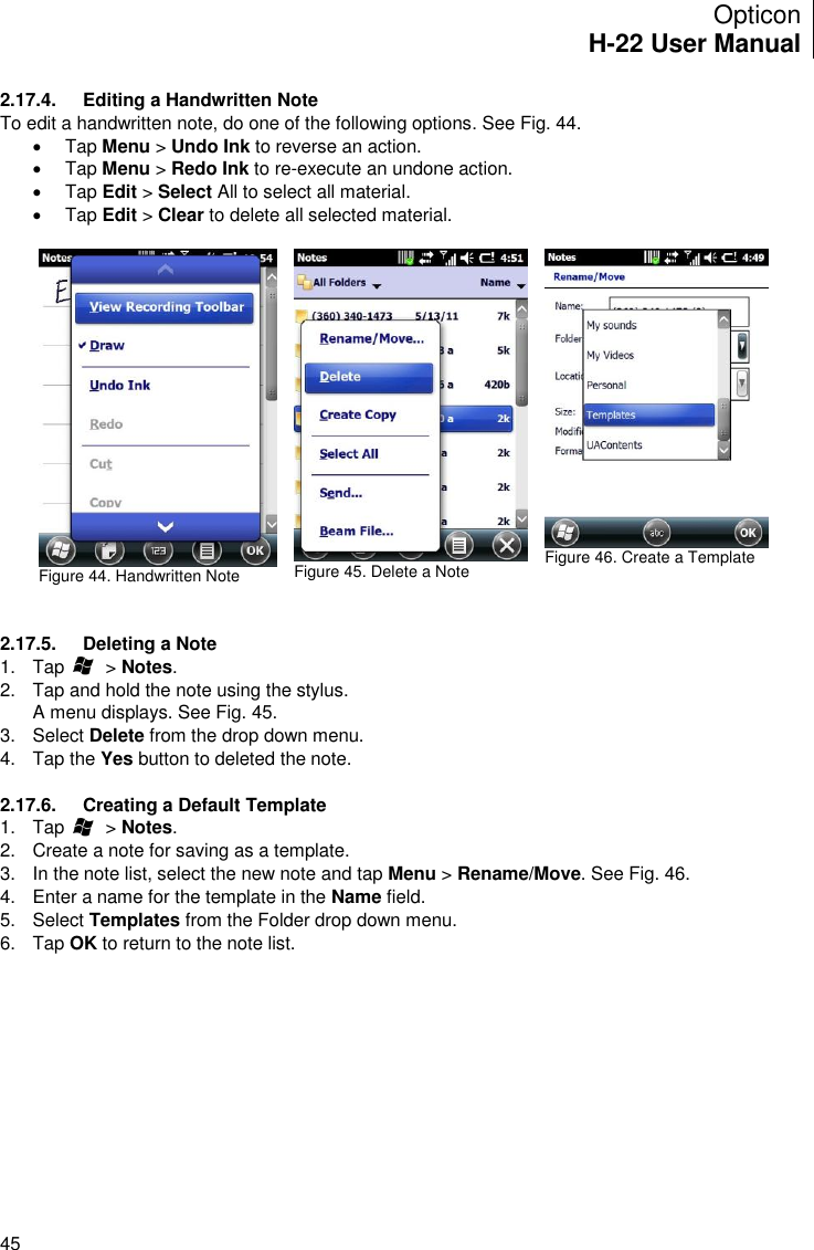Opticon H-22 User Manual    45 2.17.4.  Editing a Handwritten Note To edit a handwritten note, do one of the following options. See Fig. 44.   Tap Menu &gt; Undo Ink to reverse an action.   Tap Menu &gt; Redo Ink to re-execute an undone action.   Tap Edit &gt; Select All to select all material.   Tap Edit &gt; Clear to delete all selected material.   Figure 44. Handwritten Note   Figure 45. Delete a Note   Figure 46. Create a Template   2.17.5.  Deleting a Note 1.  Tap        &gt; Notes. 2.  Tap and hold the note using the stylus. A menu displays. See Fig. 45. 3.  Select Delete from the drop down menu. 4.  Tap the Yes button to deleted the note.  2.17.6.  Creating a Default Template 1.  Tap        &gt; Notes. 2.  Create a note for saving as a template. 3.  In the note list, select the new note and tap Menu &gt; Rename/Move. See Fig. 46. 4.  Enter a name for the template in the Name field. 5.  Select Templates from the Folder drop down menu. 6.  Tap OK to return to the note list.  