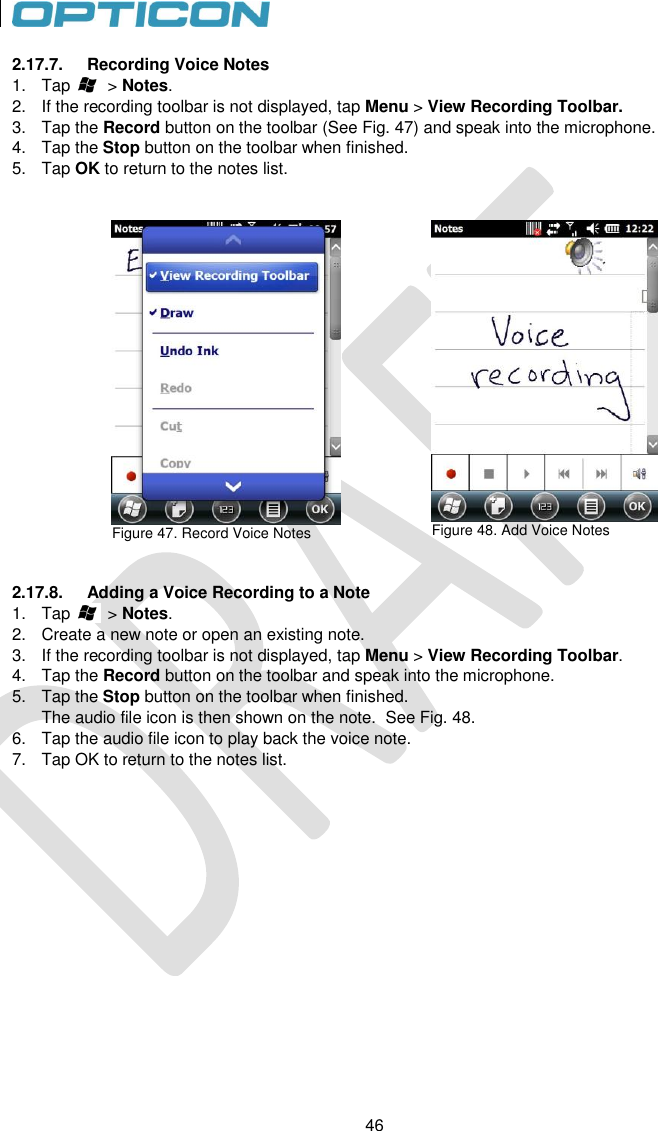 46   46 2.17.7.  Recording Voice Notes 1.  Tap        &gt; Notes. 2.  If the recording toolbar is not displayed, tap Menu &gt; View Recording Toolbar. 3.  Tap the Record button on the toolbar (See Fig. 47) and speak into the microphone. 4.  Tap the Stop button on the toolbar when finished. 5.  Tap OK to return to the notes list.    Figure 47. Record Voice Notes    Figure 48. Add Voice Notes   2.17.8.  Adding a Voice Recording to a Note 1.  Tap        &gt; Notes. 2.  Create a new note or open an existing note.   3.  If the recording toolbar is not displayed, tap Menu &gt; View Recording Toolbar. 4.  Tap the Record button on the toolbar and speak into the microphone. 5.  Tap the Stop button on the toolbar when finished.  The audio file icon is then shown on the note.  See Fig. 48. 6.  Tap the audio file icon to play back the voice note. 7.  Tap OK to return to the notes list.  