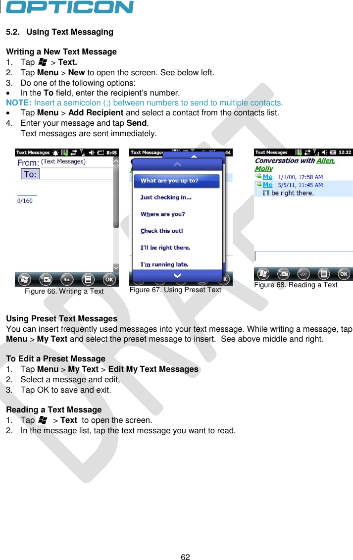 62   62 5.2.  Using Text Messaging  Writing a New Text Message 1.  Tap       &gt; Text.  2.  Tap Menu &gt; New to open the screen. See below left. 3.  Do one of the following options:   In the To field, enter the recipient’s number.  NOTE: Insert a semicolon (;) between numbers to send to multiple contacts.   Tap Menu &gt; Add Recipient and select a contact from the contacts list. 4.  Enter your message and tap Send.  Text messages are sent immediately.               Figure 66. Writing a Text    Figure 67. Using Preset Text   Figure 68. Reading a Text  Using Preset Text Messages You can insert frequently used messages into your text message. While writing a message, tap Menu &gt; My Text and select the preset message to insert.  See above middle and right.  To Edit a Preset Message 1.  Tap Menu &gt; My Text &gt; Edit My Text Messages 2.  Select a message and edit, 3.  Tap OK to save and exit.  Reading a Text Message 1.  Tap        &gt; Text  to open the screen. 2.  In the message list, tap the text message you want to read.    
