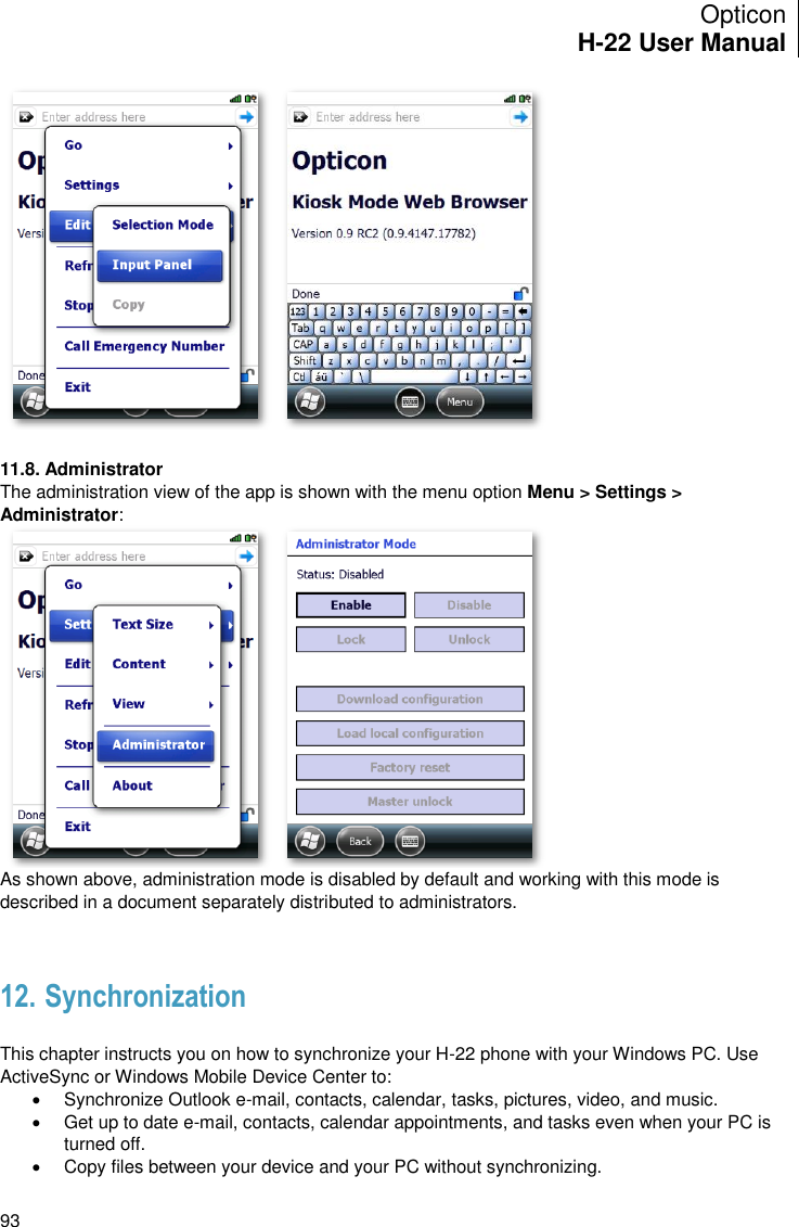 Opticon H-22 User Manual    93   11.8. Administrator The administration view of the app is shown with the menu option Menu &gt; Settings &gt; Administrator:  As shown above, administration mode is disabled by default and working with this mode is described in a document separately distributed to administrators.   12. Synchronization  This chapter instructs you on how to synchronize your H-22 phone with your Windows PC. Use ActiveSync or Windows Mobile Device Center to:   Synchronize Outlook e-mail, contacts, calendar, tasks, pictures, video, and music.   Get up to date e-mail, contacts, calendar appointments, and tasks even when your PC is turned off.   Copy files between your device and your PC without synchronizing. 