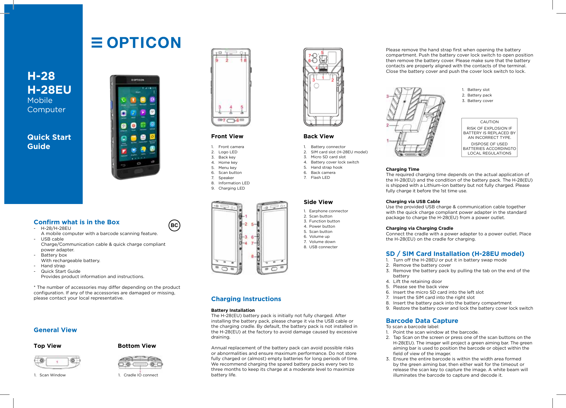 H-28H-28EUMobile ComputerQuick Start GuideConrm what is in the Box - H-28/H-28EU A mobile computer with a barcode scanning feature. - USB cable Charge/Communication cable &amp; quick charge compliant power adapter. - Battery box  With rechargeable battery. - Hand strap - Quick Start Guide  Provides product information and instructions.* The number of accessories may differ depending on the product configuration. If any of the accessories are damaged or missing, please contact your local representative. Please remove the hand strap first when opening the battery compartment. Push the battery cover lock switch to open position then remove the battery cover. Please make sure that the battery contacts are properly aligned with the contacts of the terminal. Close the battery cover and push the cover lock switch to lock.                                                                                                                     1.  Battery slot2.  Battery pack3.  Battery cover                                                                              Top View Bottom View1.  Scan Window 1.  Cradle IO connectFront View1.  Front camera2.  Logo LED3.  Back key4.  Home key5.  Menu key6.  Scan button7.  Speaker8.  Information LED9.  Charging LEDBack View1.  Battery connector2.  SIM card slot (H-28EU model)3.  Micro SD card slot4.  Battery cover lock switch5.  Hand strap hook6.  Back camera7.  Flash LED                                       1.  Earphone connector2.  Scan button3.  Function button4.  Power button5.  Scan button6.  Volume up7.  Volume down8.  USB connecterSide ViewCharging TimeThe required charging time depends on the actual application of the H-28(EU) and the condition of the battery pack. The H-28(EU) is shipped with a Lithium-ion battery but not fully charged. Please fully charge it before the 1st time use.Charging via USB CableUse the provided USB charge &amp; communication cable together with the quick charge compliant power adapter in the standard package to charge the H-28(EU) from a power outlet.Charging via Charging CradleConnect the cradle with a power adapter to a power outlet. Place the H-28(EU) on the cradle for charging.SD / SIM Card Installation (H-28EU model)1.  Turn off the H-28EU or put it in battery swap mode 2.  Remove the battery cover3.  Remove the battery pack by pulling the tab on the end of the battery4.  Lift the retaining door5.  Please see the back view6.  Insert the micro SD card into the left slot 7.  Insert the SIM card into the right slot8.  Insert the battery pack into the battery compartment9.  Restore the battery cover and lock the battery cover lock switchBarcode Data CaptureTo scan a barcode label:1.  Point the scan window at the barcode.2.  Tap Scan on the screen or press one of the scan buttons on the H-28(EU). The imager will project a green aiming bar. The green aiming bar is used to position the barcode or object within the field of view of the imager.3.  Ensure the entire barcode is within the width area formed by the green aiming bar, then either wait for the timeout or release the scan key to capture the image. A white beam will illuminates the barcode to capture and decode it.CAUTIONRISK OF EXPLOSION IF BATTERY IS REPLACED BY AN INCORRECT TYPE.DISPOSE OF USED BATTERIES ACCORDINGTO LOCAL REGULATIONSBCGeneral ViewCharging InstructionsBattery InstallationThe H-28(EU) battery pack is initially not fully charged. After installing the battery pack, please charge it via the USB cable or the charging cradle. By default, the battery pack is not installed in the H-28(EU) at the factory to avoid damage caused by excessive draining.Annual replacement of the battery pack can avoid possible risks or abnormalities and ensure maximum performance. Do not store fully charged or (almost) empty batteries for long periods of time. We recommend charging the spared battery packs every two to three months to keep its charge at a moderate level to maximize battery life. 