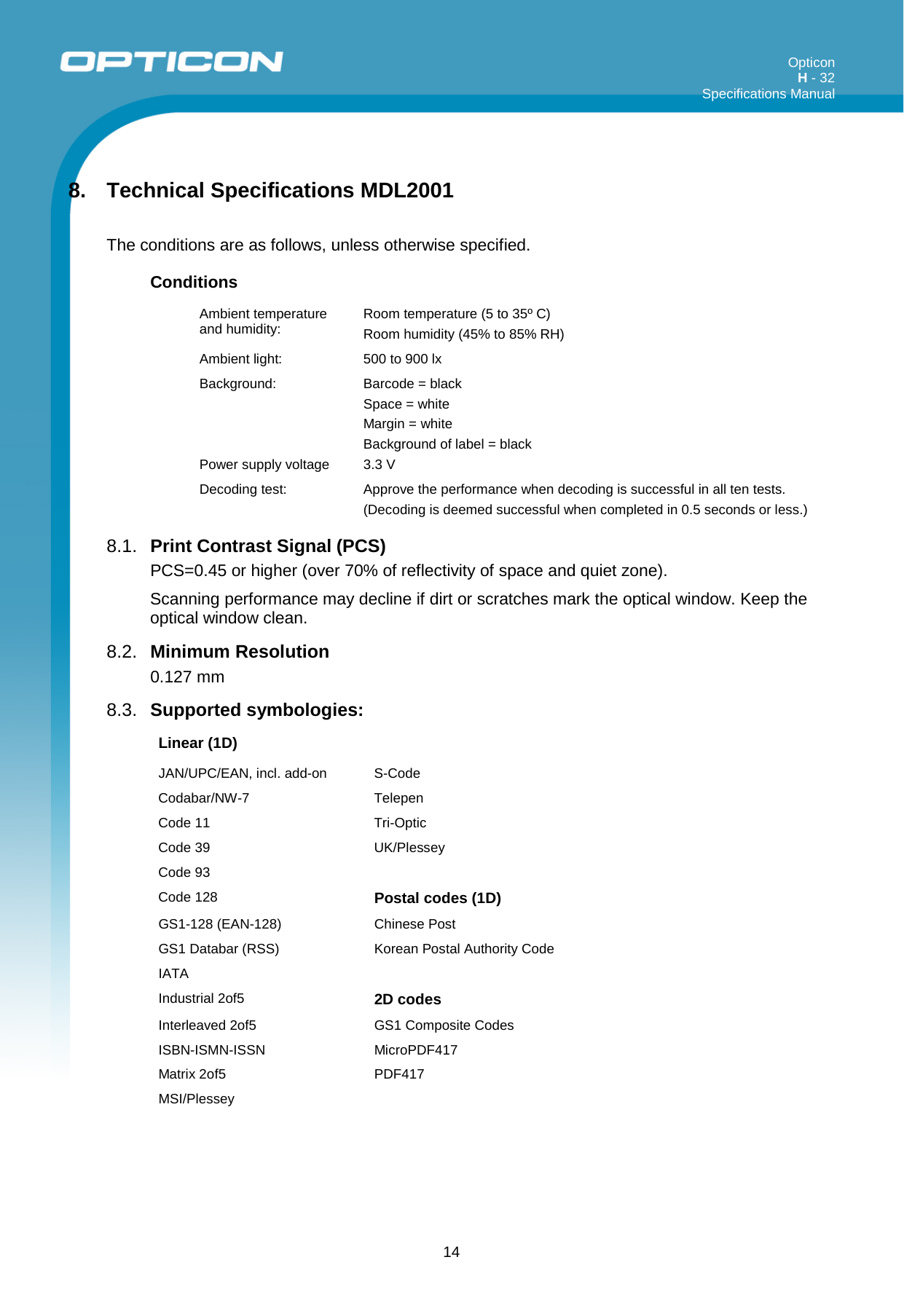 Opticon H - 32  Specifications Manual      14 8. Technical Specifications MDL2001  The conditions are as follows, unless otherwise specified. Conditions Ambient temperature and humidity:  Room temperature (5 to 35º C) Room humidity (45% to 85% RH) Ambient light:  500 to 900 lx Background:    Power supply voltage Barcode = black Space = white Margin = white Background of label = black 3.3 V Decoding test:  Approve the performance when decoding is successful in all ten tests. (Decoding is deemed successful when completed in 0.5 seconds or less.) 8.1. Print Contrast Signal (PCS) PCS=0.45 or higher (over 70% of reflectivity of space and quiet zone). Scanning performance may decline if dirt or scratches mark the optical window. Keep the optical window clean. 8.2. Minimum Resolution 0.127 mm 8.3. Supported symbologies:  Linear (1D)     JAN/UPC/EAN, incl. add-on  S-Code   Codabar/NW-7  Telepen   Code 11 Tri-Optic   Code 39  UK/Plessey   Code 93     Code 128 Postal codes (1D)  GS1-128 (EAN-128)  Chinese Post   GS1 Databar (RSS)   Korean Postal Authority Code   IATA     Industrial 2of5 2D codes  Interleaved 2of5 GS1 Composite Codes   ISBN-ISMN-ISSN  MicroPDF417   Matrix 2of5 PDF417   MSI/Plessey      