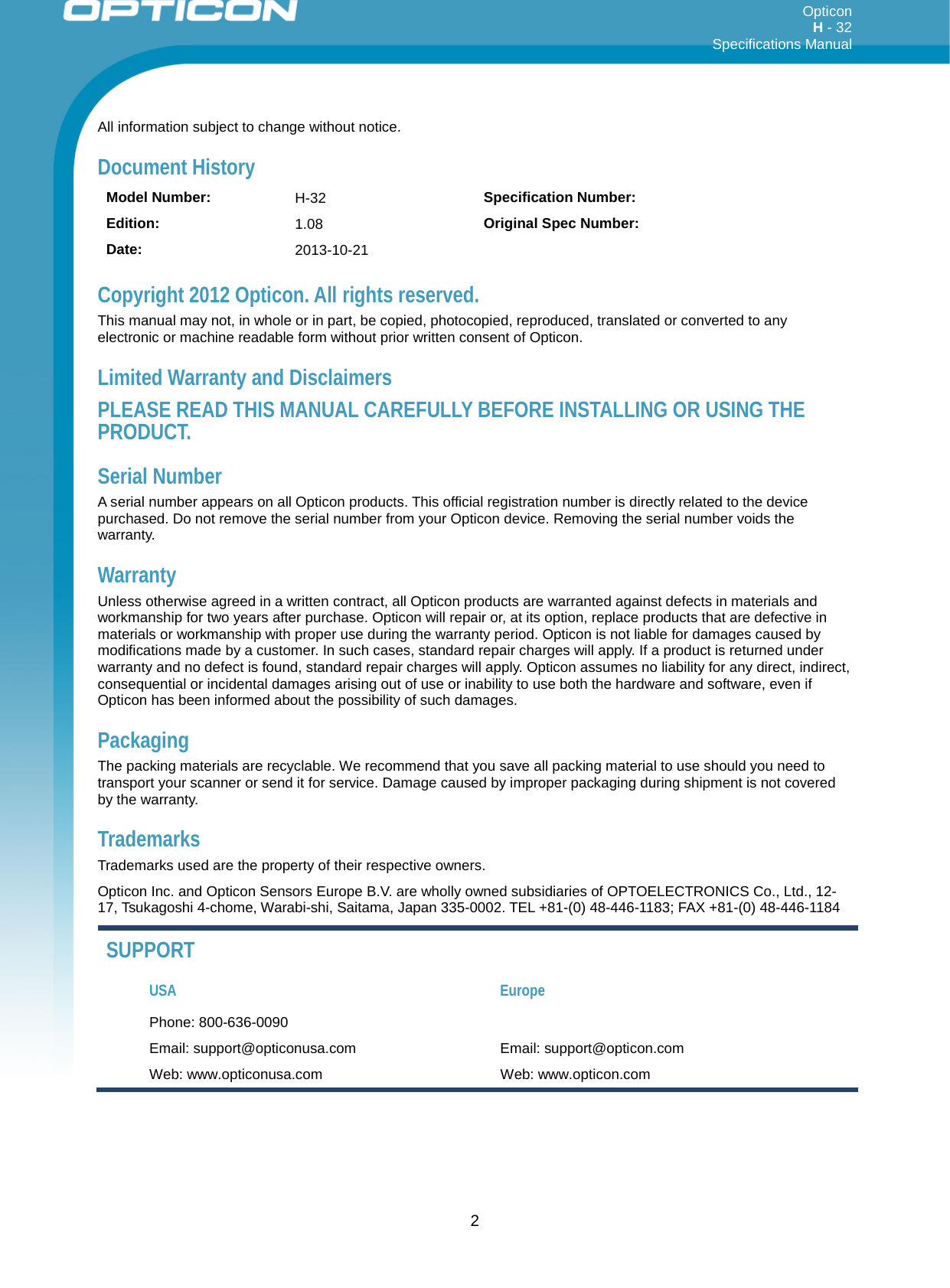 Opticon H - 32  Specifications Manual      2 All information subject to change without notice. Document History Model Number:  H-32 Specification Number:  Edition: 1.08  Original Spec Number:  Date: 2013-10-21   Copyright 2012 Opticon. All rights reserved. This manual may not, in whole or in part, be copied, photocopied, reproduced, translated or converted to any electronic or machine readable form without prior written consent of Opticon. Limited Warranty and Disclaimers PLEASE READ THIS MANUAL CAREFULLY BEFORE INSTALLING OR USING THE PRODUCT. Serial Number  A serial number appears on all Opticon products. This official registration number is directly related to the device purchased. Do not remove the serial number from your Opticon device. Removing the serial number voids the warranty. Warranty Unless otherwise agreed in a written contract, all Opticon products are warranted against defects in materials and workmanship for two years after purchase. Opticon will repair or, at its option, replace products that are defective in materials or workmanship with proper use during the warranty period. Opticon is not liable for damages caused by modifications made by a customer. In such cases, standard repair charges will apply. If a product is returned under warranty and no defect is found, standard repair charges will apply. Opticon assumes no liability for any direct, indirect, consequential or incidental damages arising out of use or inability to use both the hardware and software, even if Opticon has been informed about the possibility of such damages.  Packaging The packing materials are recyclable. We recommend that you save all packing material to use should you need to transport your scanner or send it for service. Damage caused by improper packaging during shipment is not covered by the warranty. Trademarks Trademarks used are the property of their respective owners. Opticon Inc. and Opticon Sensors Europe B.V. are wholly owned subsidiaries of OPTOELECTRONICS Co., Ltd., 12-17, Tsukagoshi 4-chome, Warabi-shi, Saitama, Japan 335-0002. TEL +81-(0) 48-446-1183; FAX +81-(0) 48-446-1184 SUPPORT USA Europe Phone: 800-636-0090   Email: support@opticonusa.com Email: support@opticon.com Web: www.opticonusa.com Web: www.opticon.com  