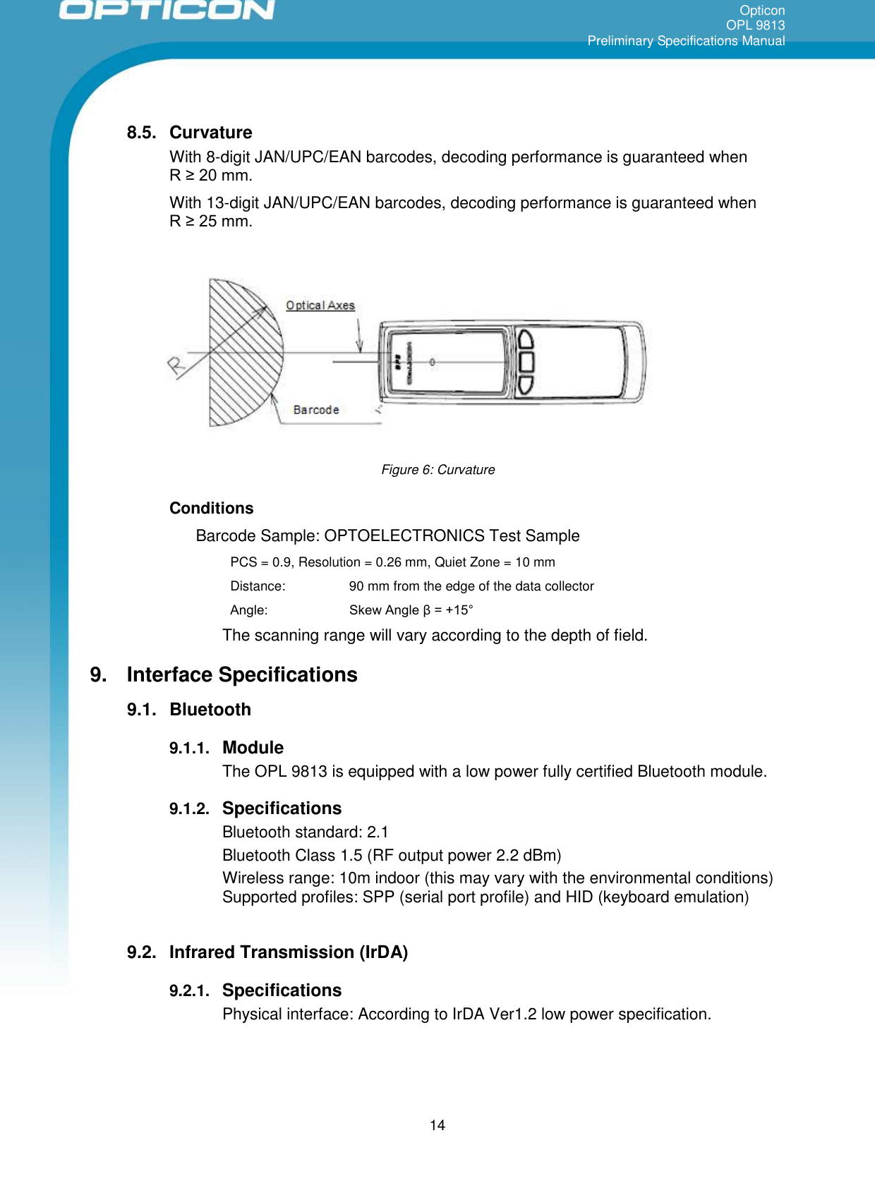 OpticonOPL 9813Preliminary Specifications Manual148.5. CurvatureWith 8-digit JAN/UPC/EAN barcodes, decoding performance is guaranteed whenR ≥ 20 mm. With 13-digit JAN/UPC/EAN barcodes, decoding performance is guaranteed whenR ≥ 25 mm. Figure 6: CurvatureConditionsBarcode Sample: OPTOELECTRONICS Test SamplePCS = 0.9, Resolution = 0.26 mm, Quiet Zone = 10 mmDistance: 90 mm from the edge of the data collectorAngle:  Skew Angle β = +15° The scanning range will vary according to the depth of field.9. Interface Specifications9.1. Bluetooth9.1.1. ModuleThe OPL 9813 is equipped with a low power fully certified Bluetooth module.9.1.2. SpecificationsBluetooth standard: 2.1Bluetooth Class 1.5 (RF output power 2.2 dBm)Wireless range: 10m indoor (this may vary with the environmental conditions)Supported profiles: SPP (serial port profile) and HID (keyboard emulation)9.2. Infrared Transmission (IrDA)9.2.1. SpecificationsPhysical interface: According to IrDA Ver1.2 low power specification.