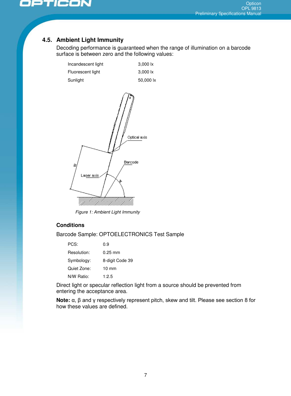 OpticonOPL 9813Preliminary Specifications Manual74.5. Ambient Light ImmunityDecoding performance is guaranteed when the range of illumination on a barcodesurface is between zero and the following values:Incandescent light 3,000 lxFluorescent light 3,000 lxSunlight 50,000 lxFigure 1: Ambient Light ImmunityConditionsBarcode Sample: OPTOELECTRONICS Test SamplePCS: 0.9Resolution: 0.25 mmSymbology: 8-digit Code 39Quiet Zone: 10 mmN/W Ratio: 1:2.5Direct light or specular reflection light from a source should be prevented fromentering the acceptance area.Note: α, β and γ respectively represent pitch, skew and tilt. Please see section 8 for how these values are defined.