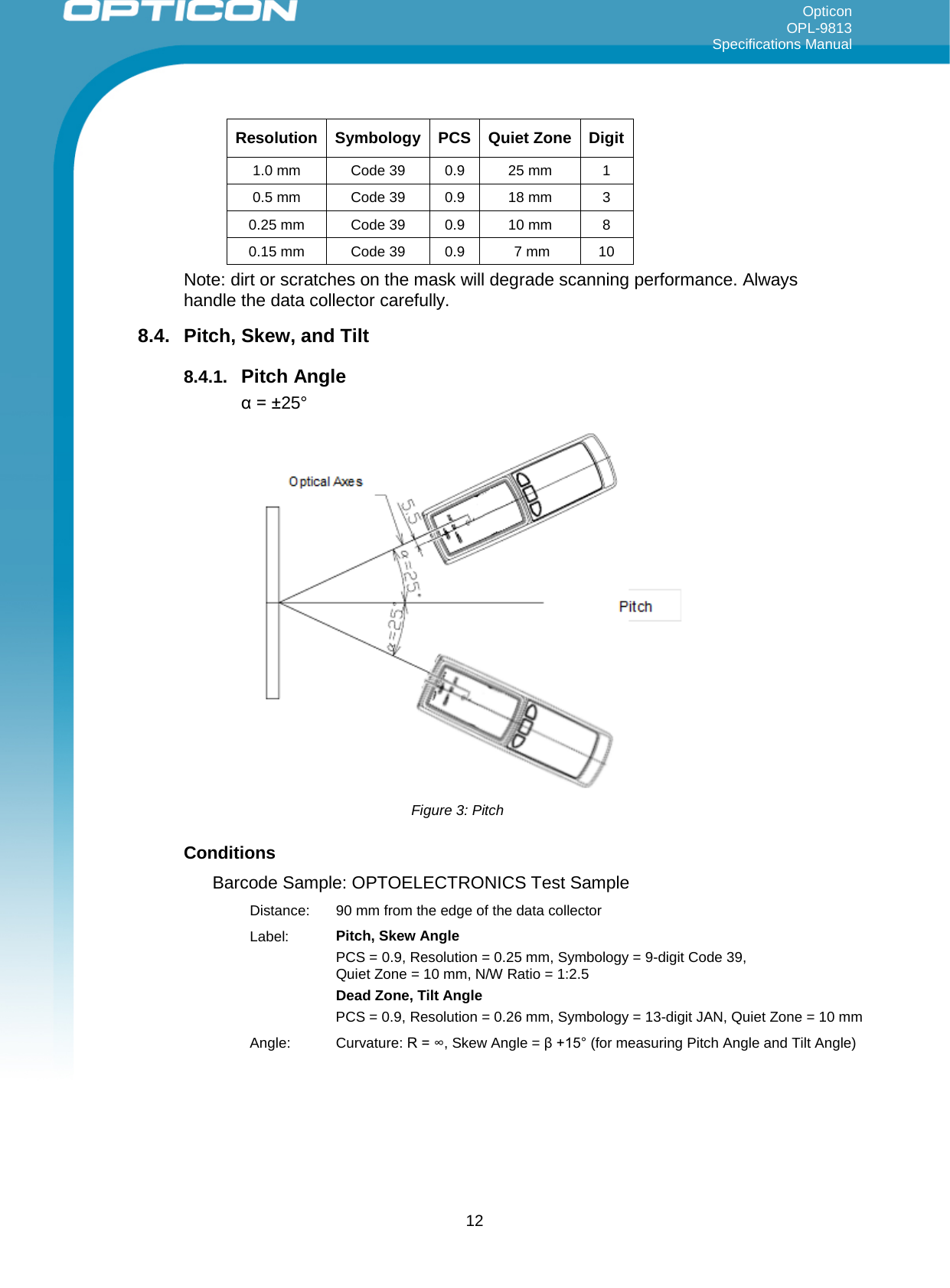 Opticon OPL-9813 Specifications Manual     Resolution Symbology PCS Quiet Zone Digit 1.0 mm Code 39 0.9 25 mm 1  0.5 mm  Code 39 0.9 18 mm 3  0.25 mm Code 39 0.9 10 mm 8  0.15 mm Code 39 0.9   7 mm 10  Note: dirt or scratches on the mask will degrade scanning performance. Always handle the data collector carefully. 8.4.  Pitch, Skew, and Tilt  8.4.1. Pitch Angle α = ±25°  Figure 3: Pitch Conditions Barcode Sample: OPTOELECTRONICS Test Sample Distance:  90 mm from the edge of the data collector Label: Pitch, Skew Angle PCS = 0.9, Resolution = 0.25 mm, Symbology = 9-digit Code 39,  Quiet Zone = 10 mm, N/W Ratio = 1:2.5 Dead Zone, Tilt Angle PCS = 0.9, Resolution = 0.26 mm, Symbology = 13-digit JAN, Quiet Zone = 10 mm Angle: Curvature: R = ∞, Skew Angle = β +15° (for measuring Pitch Angle and Tilt Angle)  12 