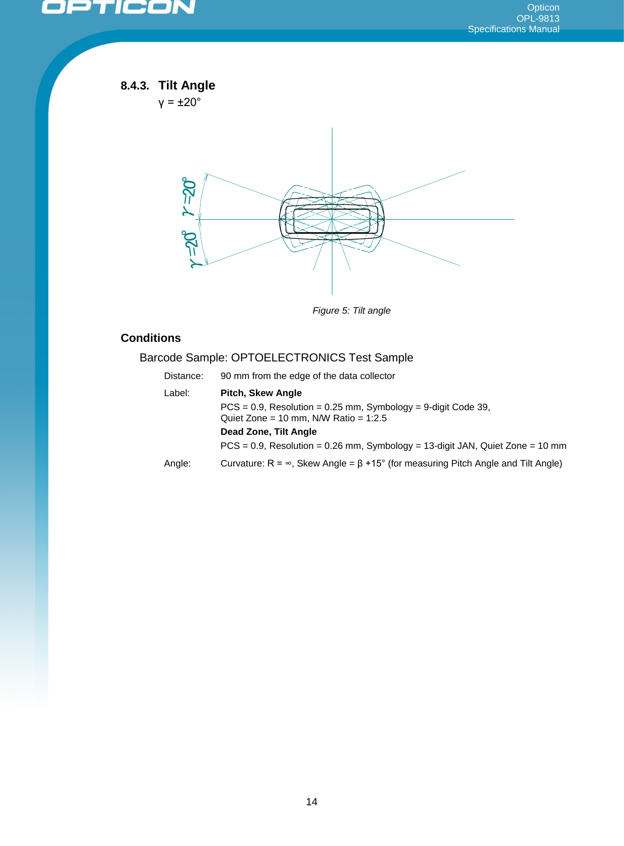 Opticon OPL-9813 Specifications Manual     8.4.3. Tilt Angle γ = ±20° γ=20°γ=20° Figure 5: Tilt angle Conditions Barcode Sample: OPTOELECTRONICS Test Sample Distance:  90 mm from the edge of the data collector Label: Pitch, Skew Angle PCS = 0.9, Resolution = 0.25 mm, Symbology = 9-digit Code 39,  Quiet Zone = 10 mm, N/W Ratio = 1:2.5 Dead Zone, Tilt Angle PCS = 0.9, Resolution = 0.26 mm, Symbology = 13-digit JAN, Quiet Zone = 10 mm Angle: Curvature: R = ∞, Skew Angle = β +15° (for measuring Pitch Angle and Tilt Angle)  14 