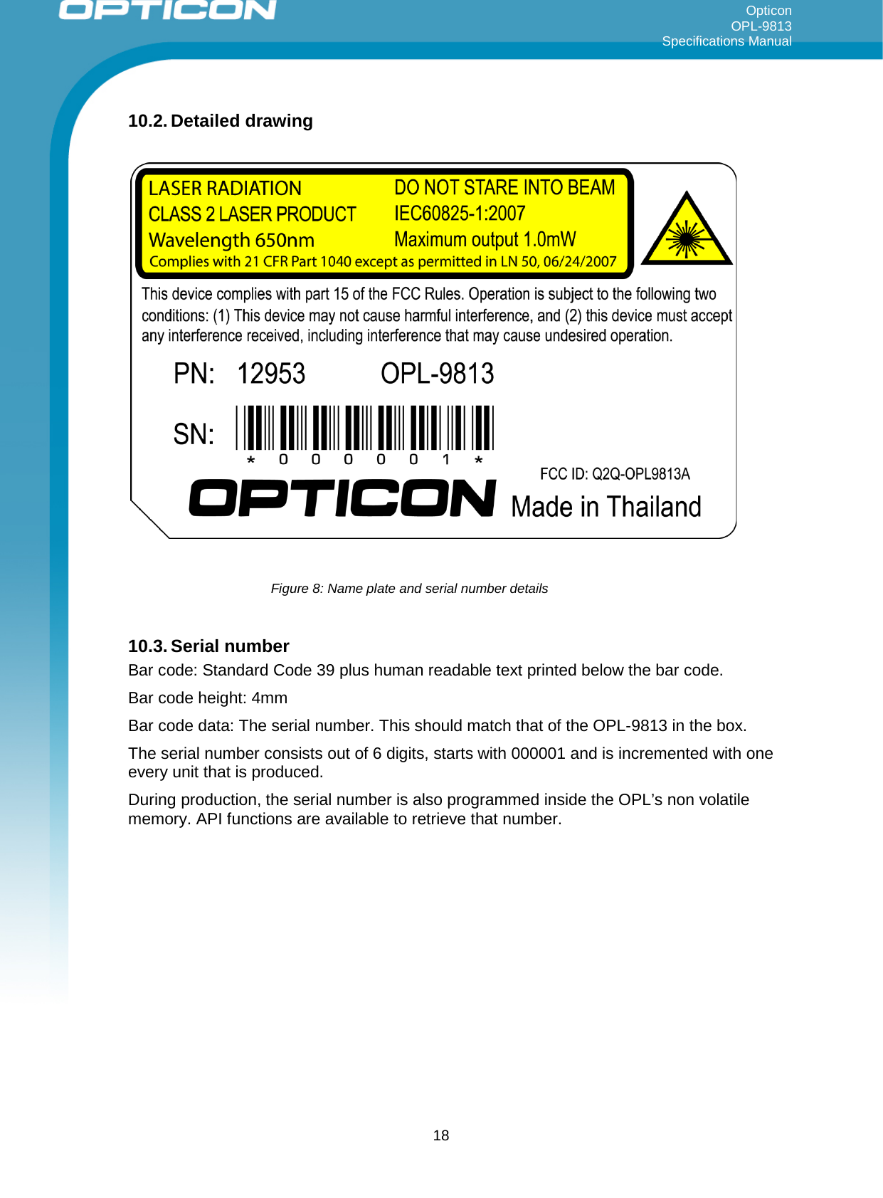 Opticon OPL-9813 Specifications Manual     10.2. Detailed drawing       10.3. Serial number Bar code: Standard Code 39 plus human readable text printed below the bar code. Bar code height: 4mm Bar code data: The serial number. This should match that of the OPL-9813 in the box. The serial number consists out of 6 digits, starts with 000001 and is incremented with one every unit that is produced. During production, the serial number is also programmed inside the OPL’s non volatile memory. API functions are available to retrieve that number.    Figure 8: Name plate and serial number details  18 