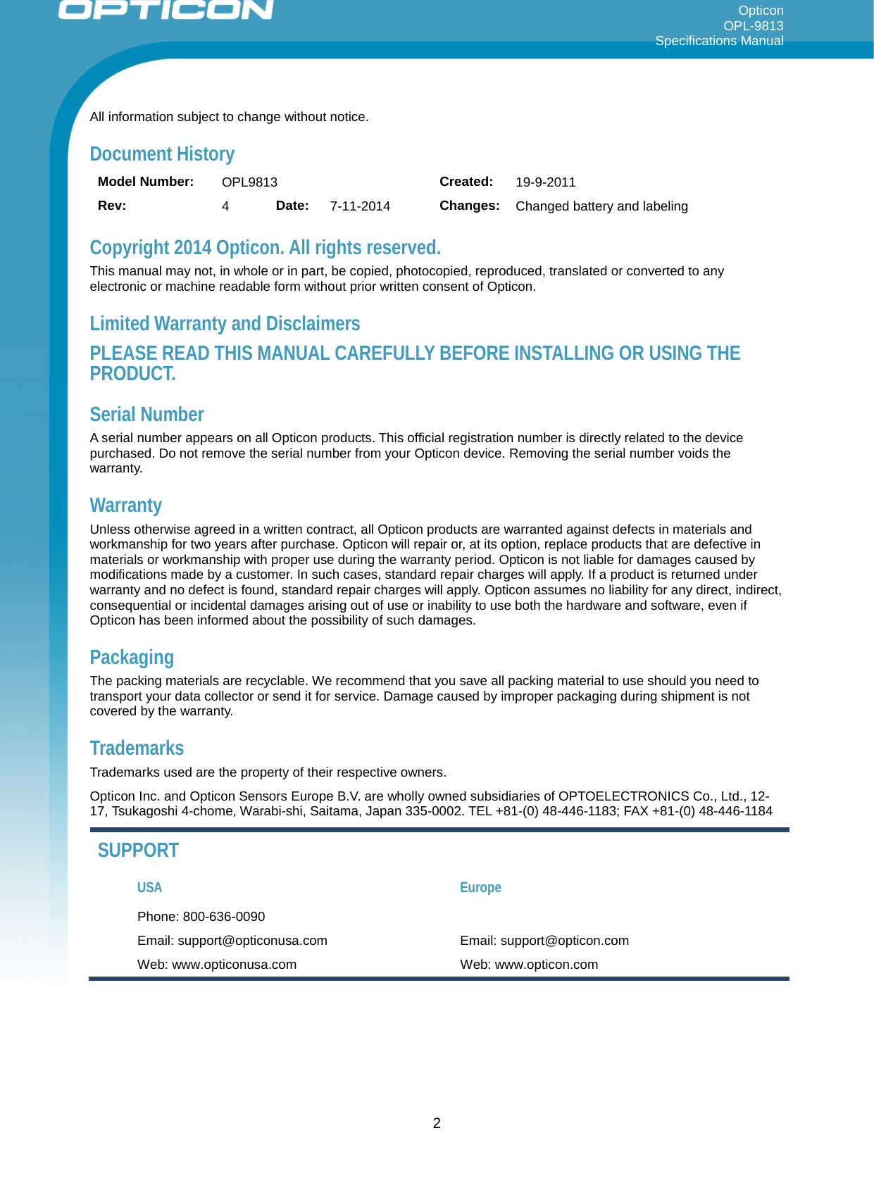 Opticon OPL-9813 Specifications Manual     All information subject to change without notice. Document History Model Number: OPL9813 Created: 19-9-2011 Rev:  4  Date: 7-11-2014 Changes: Changed battery and labeling Copyright 2014 Opticon. All rights reserved. This manual may not, in whole or in part, be copied, photocopied, reproduced, translated or converted to any electronic or machine readable form without prior written consent of Opticon. Limited Warranty and Disclaimers PLEASE READ THIS MANUAL CAREFULLY BEFORE INSTALLING OR USING THE PRODUCT. Serial Number  A serial number appears on all Opticon products. This official registration number is directly related to the device purchased. Do not remove the serial number from your Opticon device. Removing the serial number voids the warranty. Warranty Unless otherwise agreed in a written contract, all Opticon products are warranted against defects in materials and workmanship for two years after purchase. Opticon will repair or, at its option, replace products that are defective in materials or workmanship with proper use during the warranty period. Opticon is not liable for damages caused by modifications made by a customer. In such cases, standard repair charges will apply. If a product is returned under warranty and no defect is found, standard repair charges will apply. Opticon assumes no liability for any direct, indirect, consequential or incidental damages arising out of use or inability to use both the hardware and software, even if Opticon has been informed about the possibility of such damages.  Packaging The packing materials are recyclable. We recommend that you save all packing material to use should you need to transport your data collector or send it for service. Damage caused by improper packaging during shipment is not covered by the warranty. Trademarks Trademarks used are the property of their respective owners. Opticon Inc. and Opticon Sensors Europe B.V. are wholly owned subsidiaries of OPTOELECTRONICS Co., Ltd., 12-17, Tsukagoshi 4-chome, Warabi-shi, Saitama, Japan 335-0002. TEL +81-(0) 48-446-1183; FAX +81-(0) 48-446-1184 SUPPORT USA Europe Phone: 800-636-0090   Email: support@opticonusa.com Email: support@opticon.com Web: www.opticonusa.com Web: www.opticon.com   2 