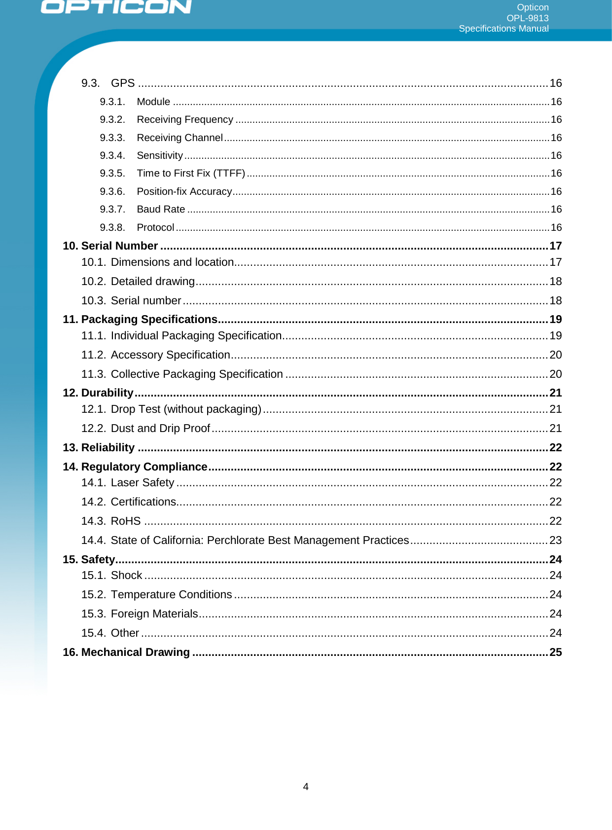Opticon OPL-9813 Specifications Manual     9.3. GPS ................................................................................................................................ 16 9.3.1. Module ..................................................................................................................................... 16 9.3.2. Receiving Frequency ............................................................................................................... 16 9.3.3. Receiving Channel ................................................................................................................... 16 9.3.4. Sensitivity ................................................................................................................................. 16 9.3.5. Time to First Fix (TTFF) ........................................................................................................... 16 9.3.6. Position-fix Accuracy ................................................................................................................ 16 9.3.7. Baud Rate ................................................................................................................................ 16 9.3.8. Protocol .................................................................................................................................... 16 10. Serial Number ......................................................................................................................... 17 10.1. Dimensions and location.................................................................................................. 17 10.2. Detailed drawing .............................................................................................................. 18 10.3. Serial number .................................................................................................................. 18 11. Packaging Specifications ....................................................................................................... 19 11.1. Individual Packaging Specification ................................................................................... 19 11.2. Accessory Specification ................................................................................................... 20 11.3. Collective Packaging Specification .................................................................................. 20 12. Durability ................................................................................................................................. 21 12.1. Drop Test (without packaging) ......................................................................................... 21 12.2. Dust and Drip Proof ......................................................................................................... 21 13. Reliability ................................................................................................................................ 22 14. Regulatory Compliance .......................................................................................................... 22 14.1. Laser Safety .................................................................................................................... 22 14.2. Certifications.................................................................................................................... 22 14.3. RoHS .............................................................................................................................. 22 14.4. State of California: Perchlorate Best Management Practices ........................................... 23 15. Safety ....................................................................................................................................... 24 15.1. Shock .............................................................................................................................. 24 15.2. Temperature Conditions .................................................................................................. 24 15.3. Foreign Materials ............................................................................................................. 24 15.4. Other ............................................................................................................................... 24 16. Mechanical Drawing ............................................................................................................... 25     4 