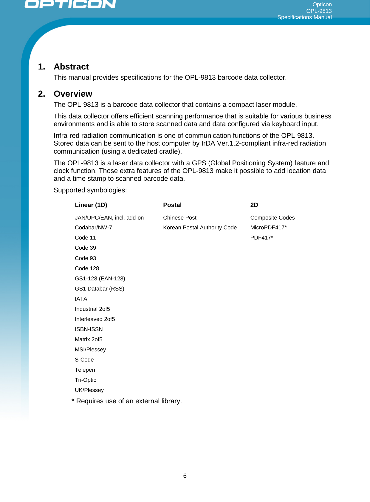 Opticon OPL-9813 Specifications Manual     1. Abstract This manual provides specifications for the OPL-9813 barcode data collector. 2. Overview The OPL-9813 is a barcode data collector that contains a compact laser module. This data collector offers efficient scanning performance that is suitable for various business environments and is able to store scanned data and data configured via keyboard input.  Infra-red radiation communication is one of communication functions of the OPL-9813. Stored data can be sent to the host computer by IrDA Ver.1.2-compliant infra-red radiation communication (using a dedicated cradle).  The OPL-9813 is a laser data collector with a GPS (Global Positioning System) feature and clock function. Those extra features of the OPL-9813 make it possible to add location data and a time stamp to scanned barcode data. Supported symbologies:  Linear (1D) Postal 2D JAN/UPC/EAN, incl. add-on Chinese Post  Composite Codes Codabar/NW-7  Korean Postal Authority Code MicroPDF417* Code 11    PDF417* Code 39     Code 93     Code 128     GS1-128 (EAN-128)     GS1 Databar (RSS)      IATA     Industrial 2of5     Interleaved 2of5     ISBN-ISSN     Matrix 2of5     MSI/Plessey     S-Code     Telepen     Tri-Optic     UK/Plessey     * Requires use of an external library.  6 