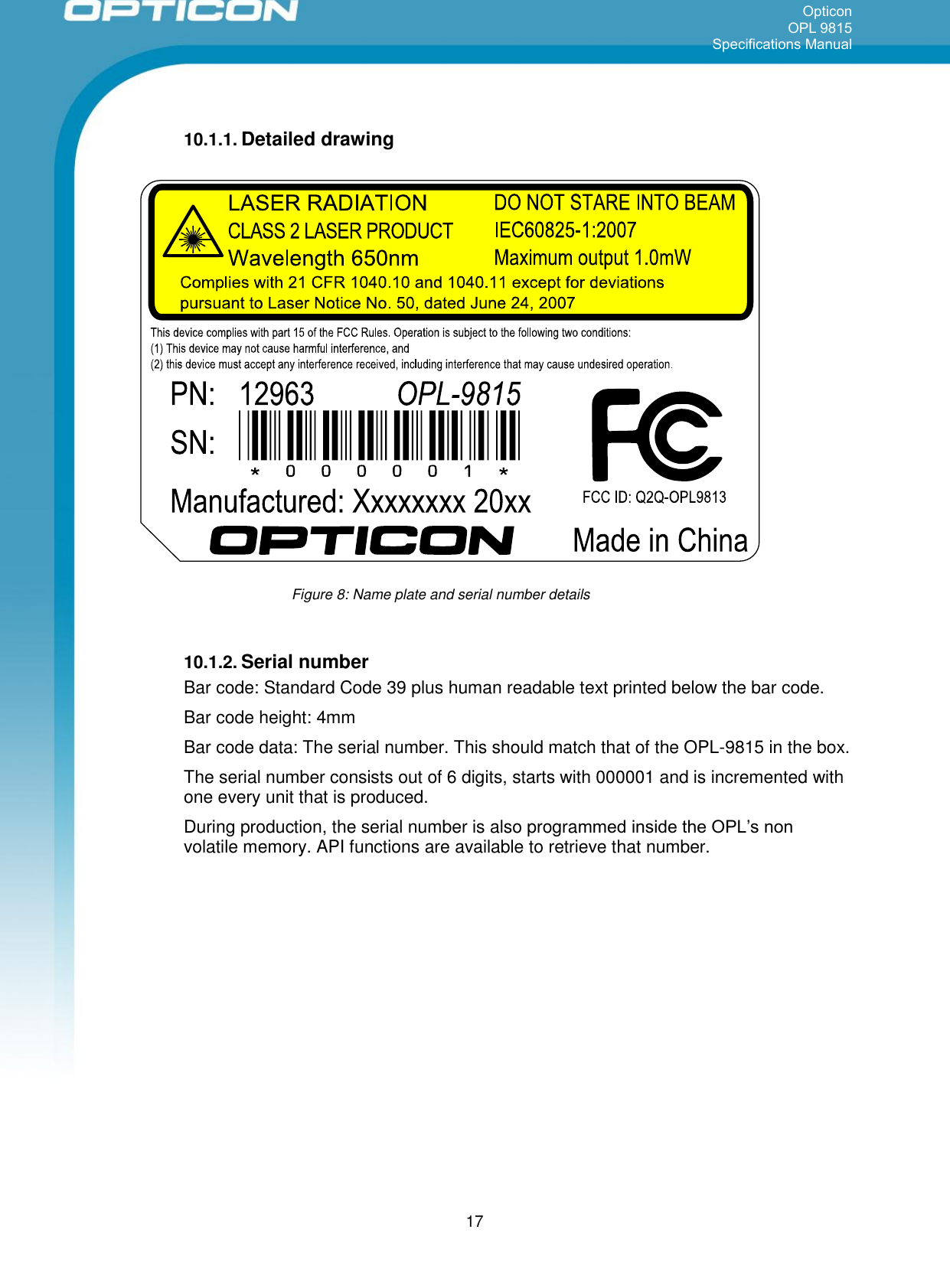 Opticon OPL 9815 Specifications Manual      17 10.1.1. Detailed drawing      10.1.2. Serial number Bar code: Standard Code 39 plus human readable text printed below the bar code. Bar code height: 4mm Bar code data: The serial number. This should match that of the OPL-9815 in the box. The serial number consists out of 6 digits, starts with 000001 and is incremented with one every unit that is produced. During production, the serial number is also programmed inside the OPL’s non volatile memory. API functions are available to retrieve that number.    Figure 8: Name plate and serial number details 