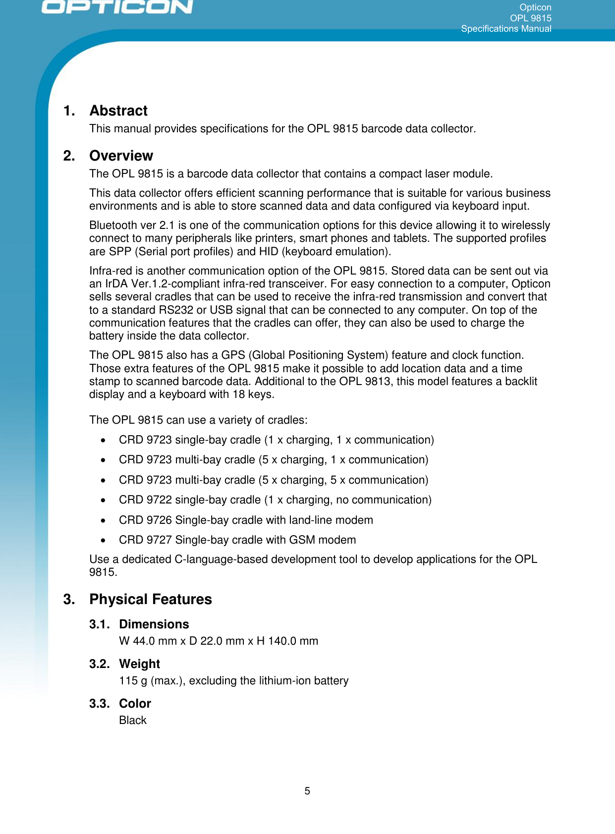 Opticon OPL 9815 Specifications Manual      5 1.  Abstract This manual provides specifications for the OPL 9815 barcode data collector. 2.  Overview The OPL 9815 is a barcode data collector that contains a compact laser module. This data collector offers efficient scanning performance that is suitable for various business environments and is able to store scanned data and data configured via keyboard input.  Bluetooth ver 2.1 is one of the communication options for this device allowing it to wirelessly connect to many peripherals like printers, smart phones and tablets. The supported profiles are SPP (Serial port profiles) and HID (keyboard emulation). Infra-red is another communication option of the OPL 9815. Stored data can be sent out via an IrDA Ver.1.2-compliant infra-red transceiver. For easy connection to a computer, Opticon sells several cradles that can be used to receive the infra-red transmission and convert that to a standard RS232 or USB signal that can be connected to any computer. On top of the communication features that the cradles can offer, they can also be used to charge the battery inside the data collector. The OPL 9815 also has a GPS (Global Positioning System) feature and clock function. Those extra features of the OPL 9815 make it possible to add location data and a time stamp to scanned barcode data. Additional to the OPL 9813, this model features a backlit display and a keyboard with 18 keys. The OPL 9815 can use a variety of cradles:   CRD 9723 single-bay cradle (1 x charging, 1 x communication)   CRD 9723 multi-bay cradle (5 x charging, 1 x communication)   CRD 9723 multi-bay cradle (5 x charging, 5 x communication)   CRD 9722 single-bay cradle (1 x charging, no communication)   CRD 9726 Single-bay cradle with land-line modem   CRD 9727 Single-bay cradle with GSM modem Use a dedicated C-language-based development tool to develop applications for the OPL 9815. 3.  Physical Features 3.1.  Dimensions W 44.0 mm x D 22.0 mm x H 140.0 mm 3.2.  Weight 115 g (max.), excluding the lithium-ion battery 3.3.  Color Black 