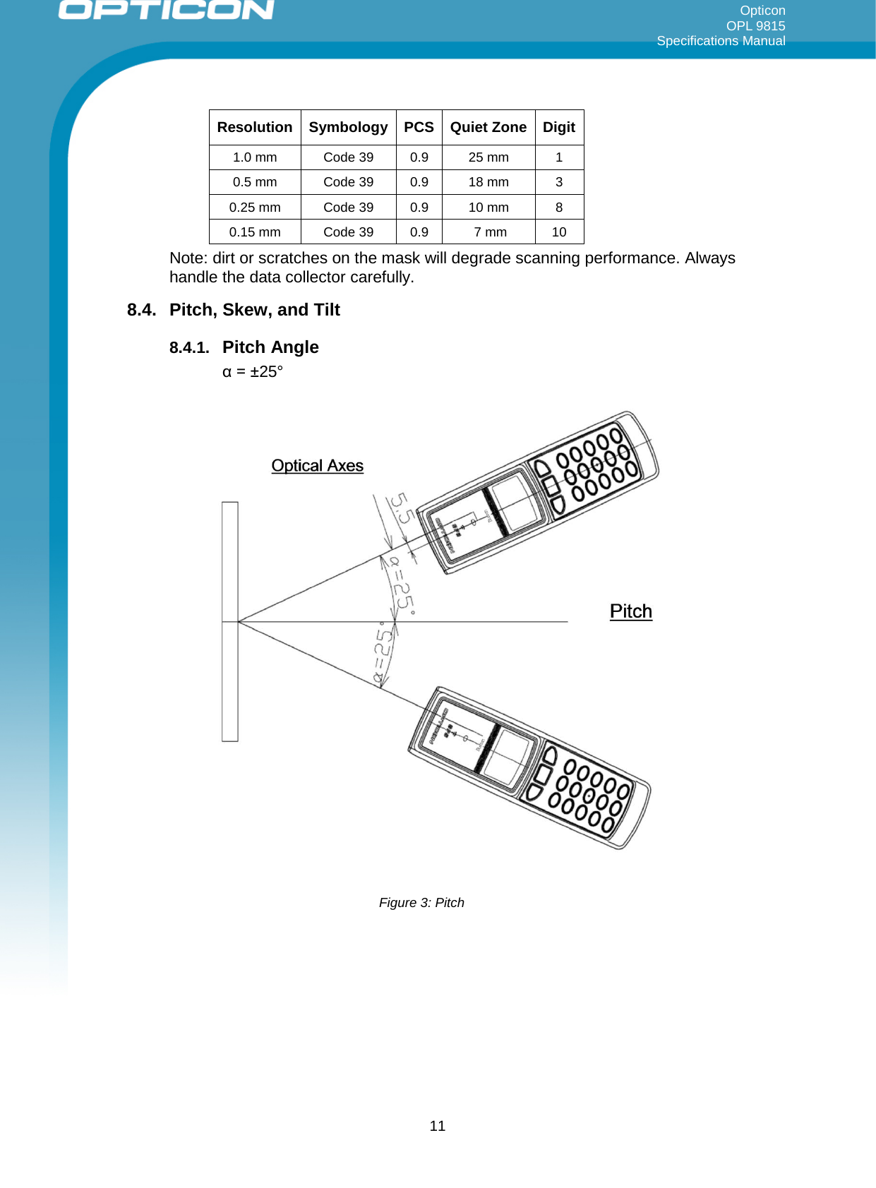 Opticon OPL 9815 Specifications Manual     Resolution Symbology PCS Quiet Zone Digit 1.0 mm Code 39 0.9 25 mm 1  0.5 mm  Code 39 0.9 18 mm 3  0.25 mm Code 39 0.9 10 mm 8  0.15 mm Code 39 0.9   7 mm 10  Note: dirt or scratches on the mask will degrade scanning performance. Always handle the data collector carefully. 8.4.  Pitch, Skew, and Tilt  8.4.1. Pitch Angle α = ±25°   Figure 3: Pitch  11 