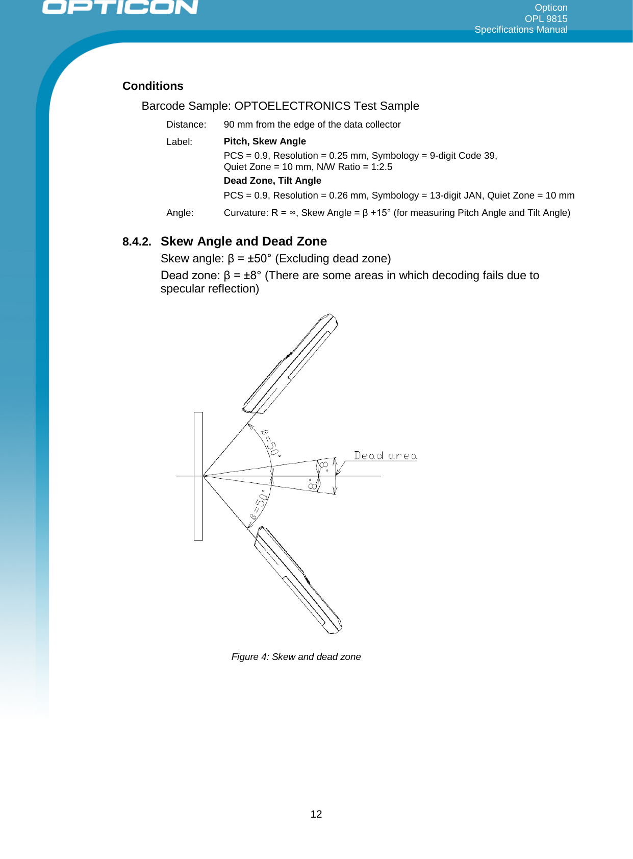 Opticon OPL 9815 Specifications Manual     Conditions Barcode Sample: OPTOELECTRONICS Test Sample Distance:  90 mm from the edge of the data collector Label: Pitch, Skew Angle PCS = 0.9, Resolution = 0.25 mm, Symbology = 9-digit Code 39,  Quiet Zone = 10 mm, N/W Ratio = 1:2.5 Dead Zone, Tilt Angle PCS = 0.9, Resolution = 0.26 mm, Symbology = 13-digit JAN, Quiet Zone = 10 mm Angle: Curvature: R = ∞, Skew Angle = β +15° (for measuring Pitch Angle and Tilt Angle) 8.4.2. Skew Angle and Dead Zone Skew angle: β = ±50° (Excluding dead zone) Dead zone: β = ±8° (There are some areas in which decoding fails due to specular reflection)  Figure 4: Skew and dead zone   12 