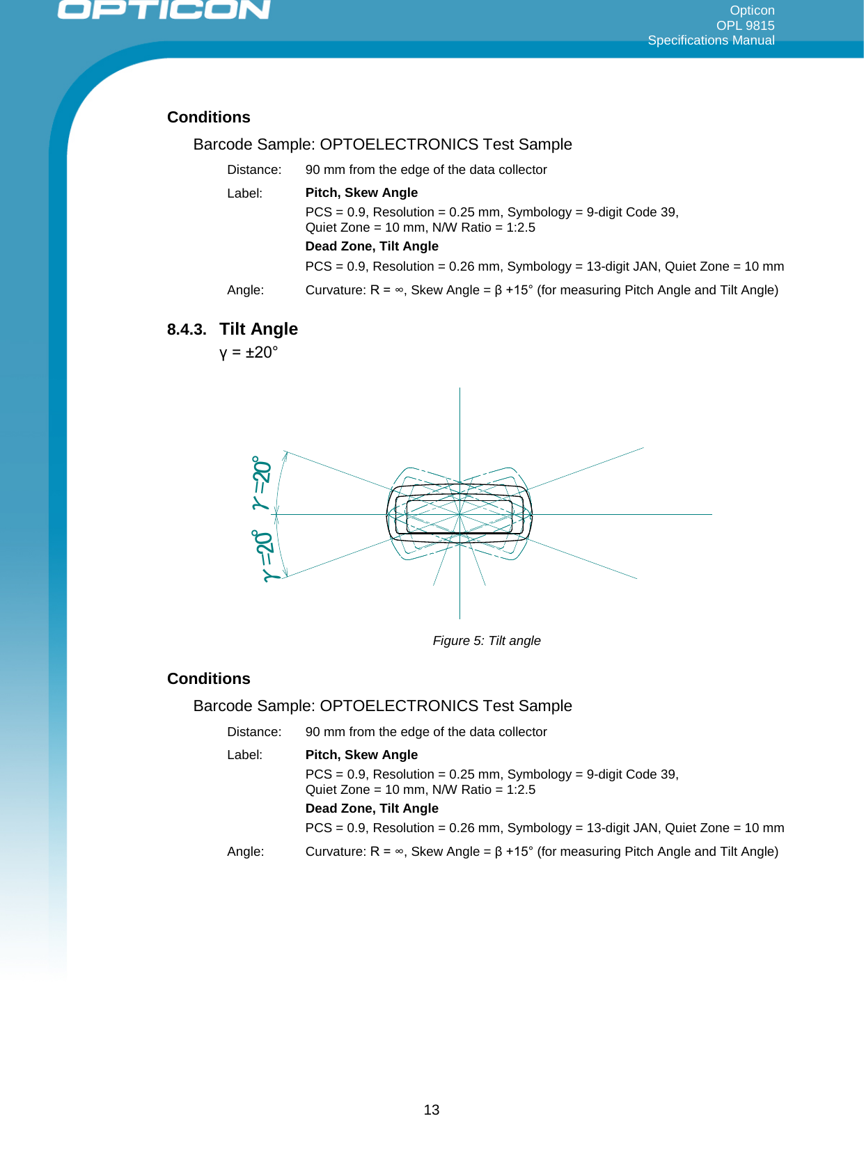 Opticon OPL 9815 Specifications Manual     Conditions Barcode Sample: OPTOELECTRONICS Test Sample Distance:  90 mm from the edge of the data collector Label: Pitch, Skew Angle PCS = 0.9, Resolution = 0.25 mm, Symbology = 9-digit Code 39,  Quiet Zone = 10 mm, N/W Ratio = 1:2.5 Dead Zone, Tilt Angle PCS = 0.9, Resolution = 0.26 mm, Symbology = 13-digit JAN, Quiet Zone = 10 mm Angle: Curvature: R = ∞, Skew Angle = β +15° (for measuring Pitch Angle and Tilt Angle) 8.4.3. Tilt Angle γ = ±20° γ=20°γ=20° Figure 5: Tilt angle Conditions Barcode Sample: OPTOELECTRONICS Test Sample Distance:  90 mm from the edge of the data collector Label: Pitch, Skew Angle PCS = 0.9, Resolution = 0.25 mm, Symbology = 9-digit Code 39,  Quiet Zone = 10 mm, N/W Ratio = 1:2.5 Dead Zone, Tilt Angle PCS = 0.9, Resolution = 0.26 mm, Symbology = 13-digit JAN, Quiet Zone = 10 mm Angle: Curvature: R = ∞, Skew Angle = β +15° (for measuring Pitch Angle and Tilt Angle)  13 