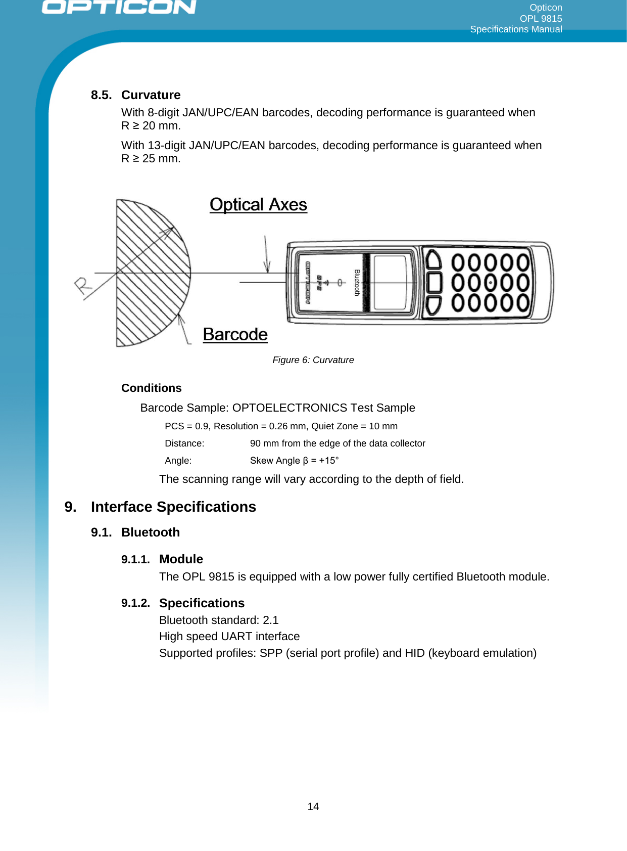 Opticon OPL 9815 Specifications Manual     8.5. Curvature With 8-digit JAN/UPC/EAN barcodes, decoding performance is guaranteed when  R ≥ 20 mm. With 13-digit JAN/UPC/EAN barcodes, decoding performance is guaranteed when  R ≥ 25 mm.  Figure 6: Curvature Conditions Barcode Sample: OPTOELECTRONICS Test Sample PCS = 0.9, Resolution = 0.26 mm, Quiet Zone = 10 mm Distance:  90 mm from the edge of the data collector Angle: Skew Angle β = +15° The scanning range will vary according to the depth of field. 9. Interface Specifications 9.1. Bluetooth 9.1.1. Module The OPL 9815 is equipped with a low power fully certified Bluetooth module. 9.1.2. Specifications Bluetooth standard: 2.1 High speed UART interface Supported profiles: SPP (serial port profile) and HID (keyboard emulation)     14 