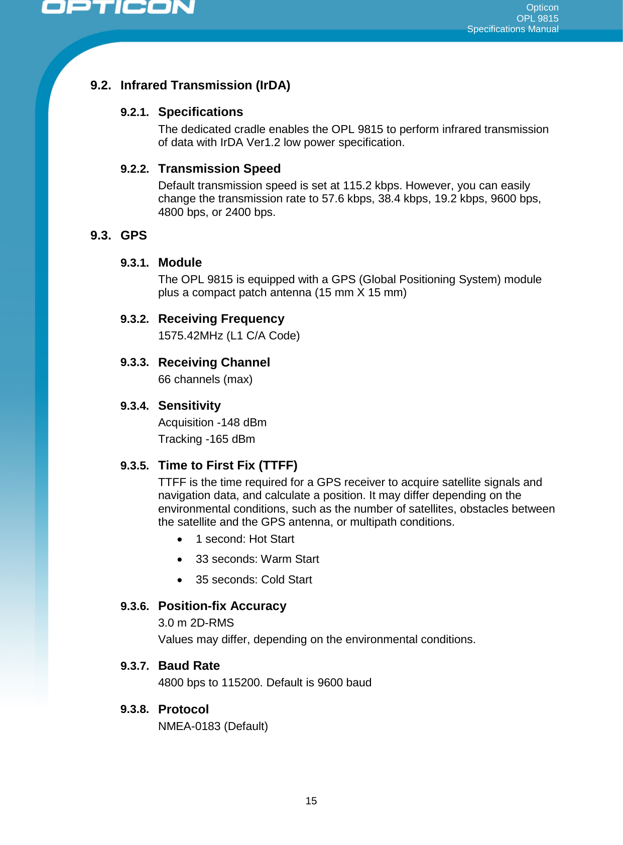 Opticon OPL 9815 Specifications Manual     9.2. Infrared Transmission (IrDA) 9.2.1. Specifications The dedicated cradle enables the OPL 9815 to perform infrared transmission of data with IrDA Ver1.2 low power specification. 9.2.2. Transmission Speed Default transmission speed is set at 115.2 kbps. However, you can easily change the transmission rate to 57.6 kbps, 38.4 kbps, 19.2 kbps, 9600 bps, 4800 bps, or 2400 bps. 9.3. GPS 9.3.1. Module The OPL 9815 is equipped with a GPS (Global Positioning System) module plus a compact patch antenna (15 mm X 15 mm)  9.3.2. Receiving Frequency  1575.42MHz (L1 C/A Code) 9.3.3. Receiving Channel 66 channels (max) 9.3.4. Sensitivity Acquisition -148 dBm Tracking -165 dBm 9.3.5. Time to First Fix (TTFF) TTFF is the time required for a GPS receiver to acquire satellite signals and navigation data, and calculate a position. It may differ depending on the environmental conditions, such as the number of satellites, obstacles between the satellite and the GPS antenna, or multipath conditions. • 1 second: Hot Start •  33 seconds: Warm Start •  35 seconds: Cold Start 9.3.6. Position-fix Accuracy 3.0 m 2D-RMS Values may differ, depending on the environmental conditions. 9.3.7. Baud Rate  4800 bps to 115200. Default is 9600 baud 9.3.8. Protocol  NMEA-0183 (Default)  15 