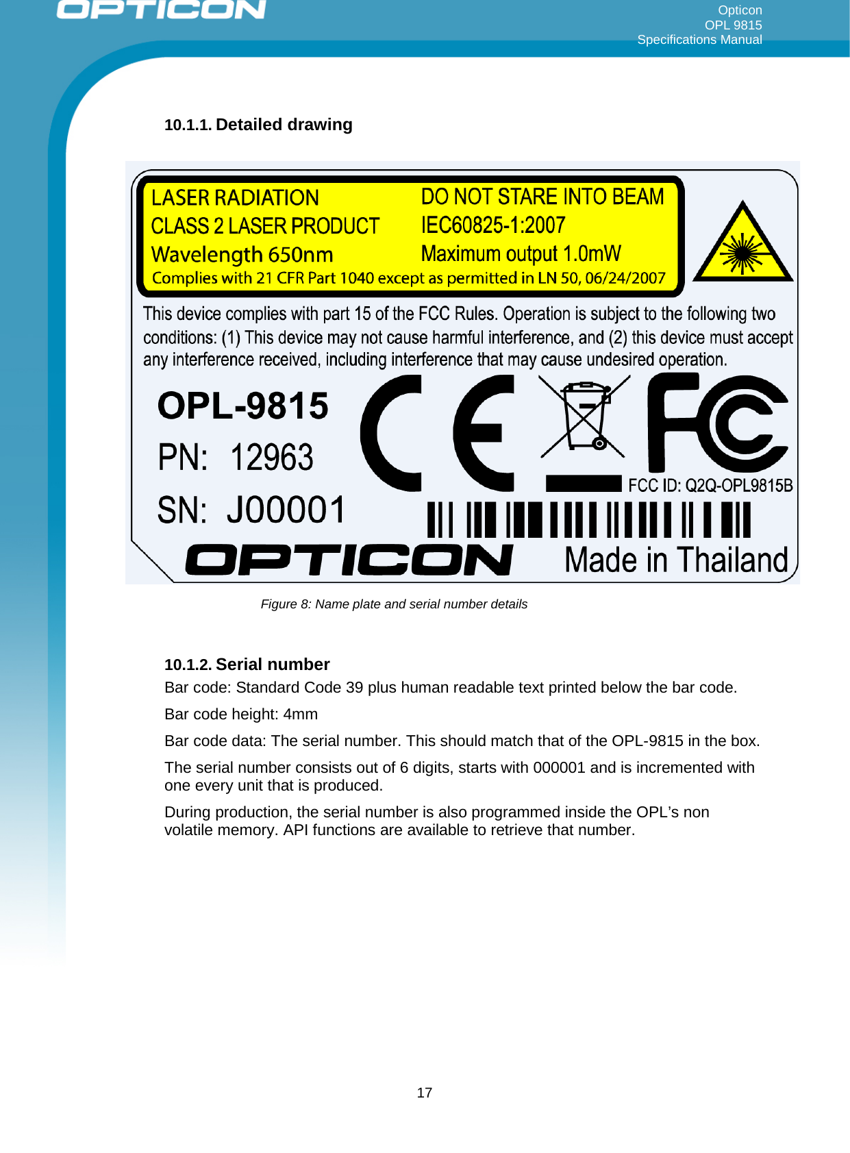 Opticon OPL 9815 Specifications Manual     10.1.1. Detailed drawing      10.1.2. Serial number Bar code: Standard Code 39 plus human readable text printed below the bar code. Bar code height: 4mm Bar code data: The serial number. This should match that of the OPL-9815 in the box. The serial number consists out of 6 digits, starts with 000001 and is incremented with one every unit that is produced. During production, the serial number is also programmed inside the OPL’s non volatile memory. API functions are available to retrieve that number.    Figure 8: Name plate and serial number details  17 