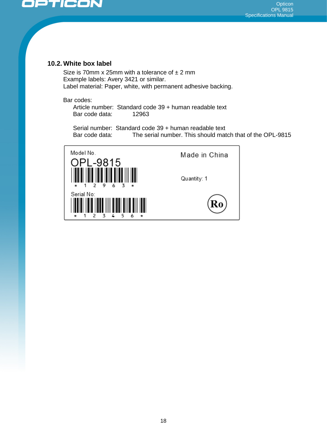 Opticon OPL 9815 Specifications Manual       10.2. White box label Size is 70mm x 25mm with a tolerance of ± 2 mm Example labels: Avery 3421 or similar. Label material: Paper, white, with permanent adhesive backing.  Bar codes:  Article number:  Standard code 39 + human readable text  Bar code data:   12963  Serial number:  Standard code 39 + human readable text Bar code data:   The serial number. This should match that of the OPL-9815          18 