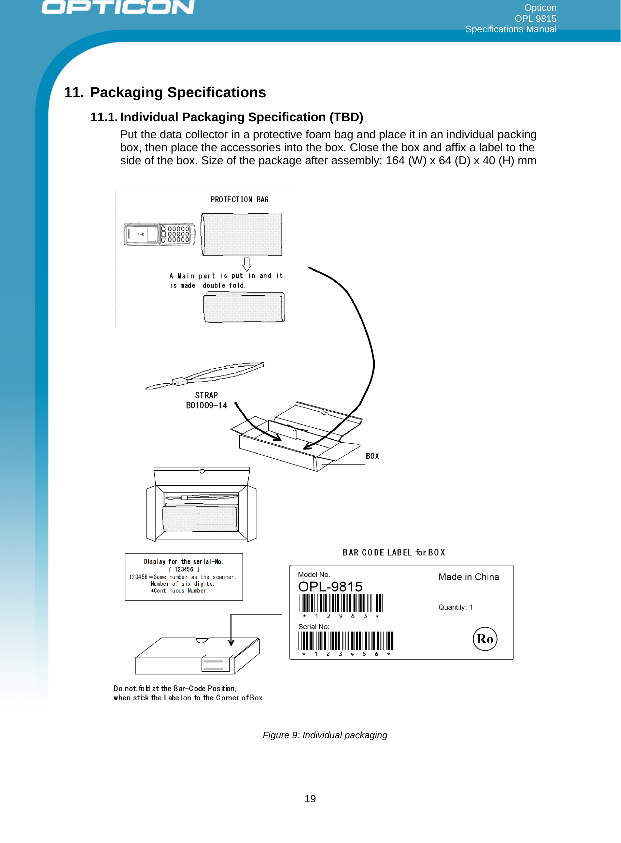 Opticon OPL 9815 Specifications Manual     11. Packaging Specifications 11.1. Individual Packaging Specification (TBD) Put the data collector in a protective foam bag and place it in an individual packing box, then place the accessories into the box. Close the box and affix a label to the side of the box. Size of the package after assembly: 164 (W) x 64 (D) x 40 (H) mm   Figure 9: Individual packaging     19 