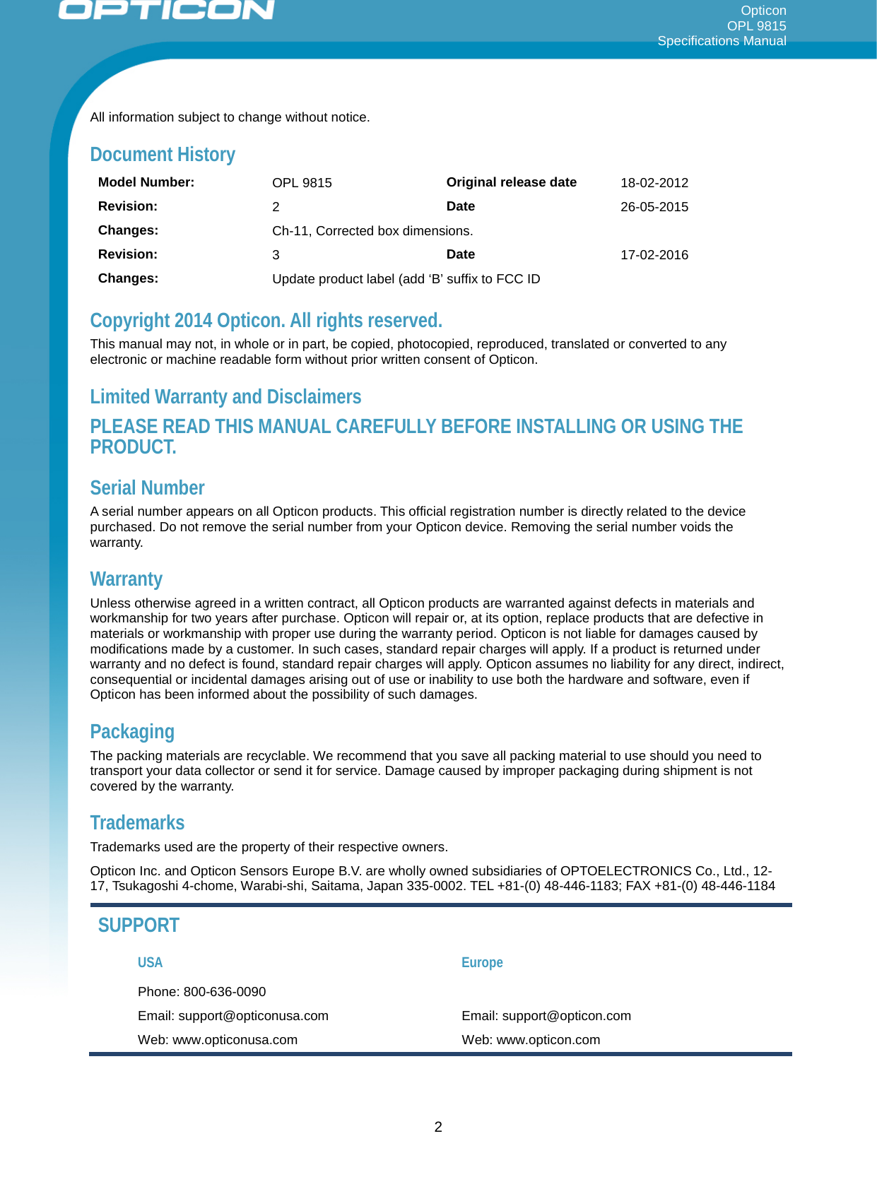 Opticon OPL 9815 Specifications Manual     All information subject to change without notice. Document History Model Number: OPL 9815 Original release date 18-02-2012 Revision:  2  Date 26-05-2015 Changes: Ch-11, Corrected box dimensions. Revision:  3  Date 17-02-2016 Changes: Update product label (add ‘B’ suffix to FCC ID Copyright 2014 Opticon. All rights reserved. This manual may not, in whole or in part, be copied, photocopied, reproduced, translated or converted to any electronic or machine readable form without prior written consent of Opticon. Limited Warranty and Disclaimers PLEASE READ THIS MANUAL CAREFULLY BEFORE INSTALLING OR USING THE PRODUCT. Serial Number  A serial number appears on all Opticon products. This official registration number is directly related to the device purchased. Do not remove the serial number from your Opticon device. Removing the serial number voids the warranty. Warranty Unless otherwise agreed in a written contract, all Opticon products are warranted against defects in materials and workmanship for two years after purchase. Opticon will repair or, at its option, replace products that are defective in materials or workmanship with proper use during the warranty period. Opticon is not liable for damages caused by modifications made by a customer. In such cases, standard repair charges will apply. If a product is returned under warranty and no defect is found, standard repair charges will apply. Opticon assumes no liability for any direct, indirect, consequential or incidental damages arising out of use or inability to use both the hardware and software, even if Opticon has been informed about the possibility of such damages.  Packaging The packing materials are recyclable. We recommend that you save all packing material to use should you need to transport your data collector or send it for service. Damage caused by improper packaging during shipment is not covered by the warranty. Trademarks Trademarks used are the property of their respective owners. Opticon Inc. and Opticon Sensors Europe B.V. are wholly owned subsidiaries of OPTOELECTRONICS Co., Ltd., 12-17, Tsukagoshi 4-chome, Warabi-shi, Saitama, Japan 335-0002. TEL +81-(0) 48-446-1183; FAX +81-(0) 48-446-1184 SUPPORT USA Europe Phone: 800-636-0090   Email: support@opticonusa.com Email: support@opticon.com Web: www.opticonusa.com Web: www.opticon.com   2 