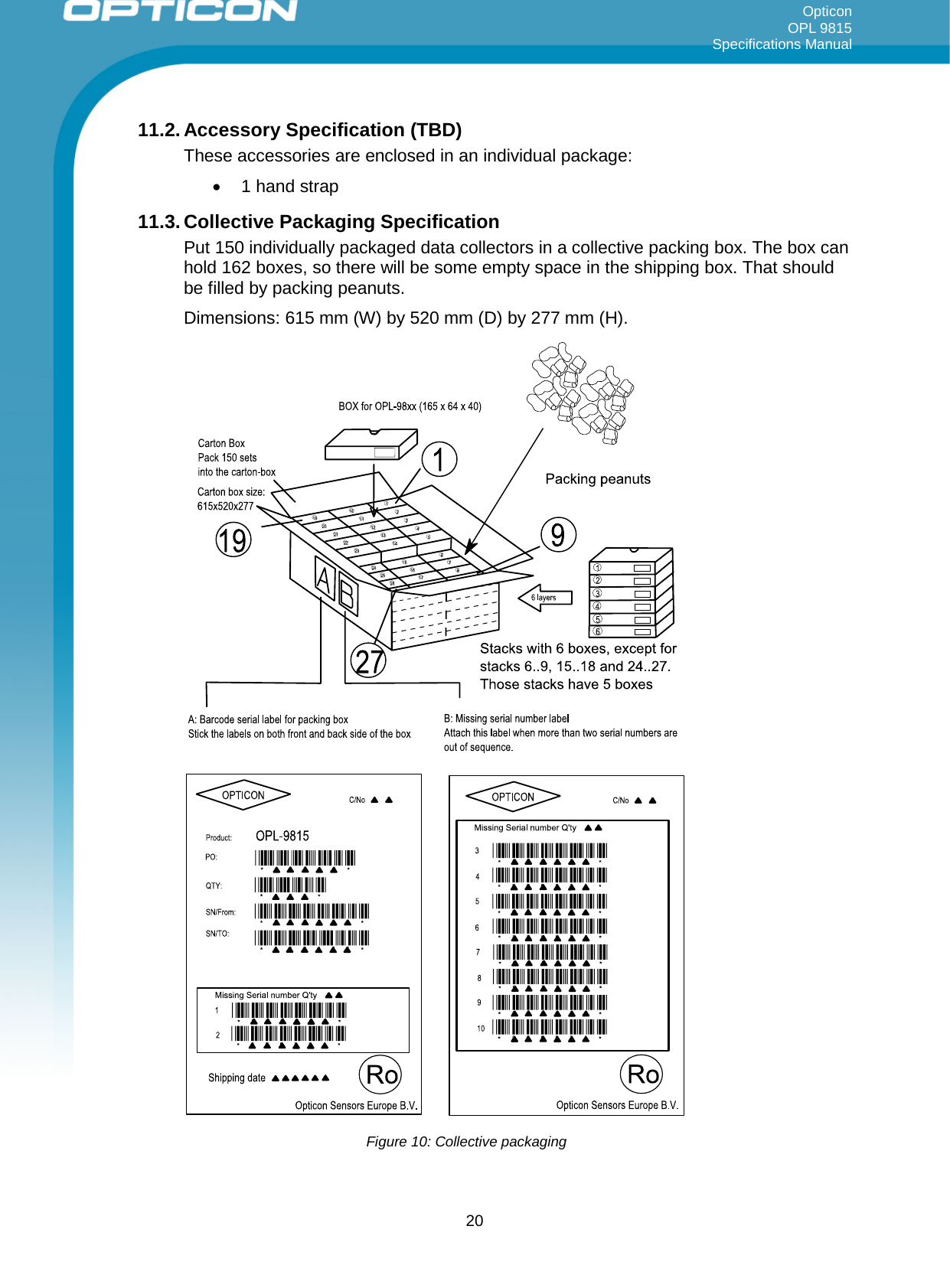 Opticon OPL 9815 Specifications Manual     11.2. Accessory Specification (TBD) These accessories are enclosed in an individual package: • 1 hand strap 11.3. Collective Packaging Specification Put 150 individually packaged data collectors in a collective packing box. The box can hold 162 boxes, so there will be some empty space in the shipping box. That should be filled by packing peanuts. Dimensions: 615 mm (W) by 520 mm (D) by 277 mm (H).   Figure 10: Collective packaging  20 