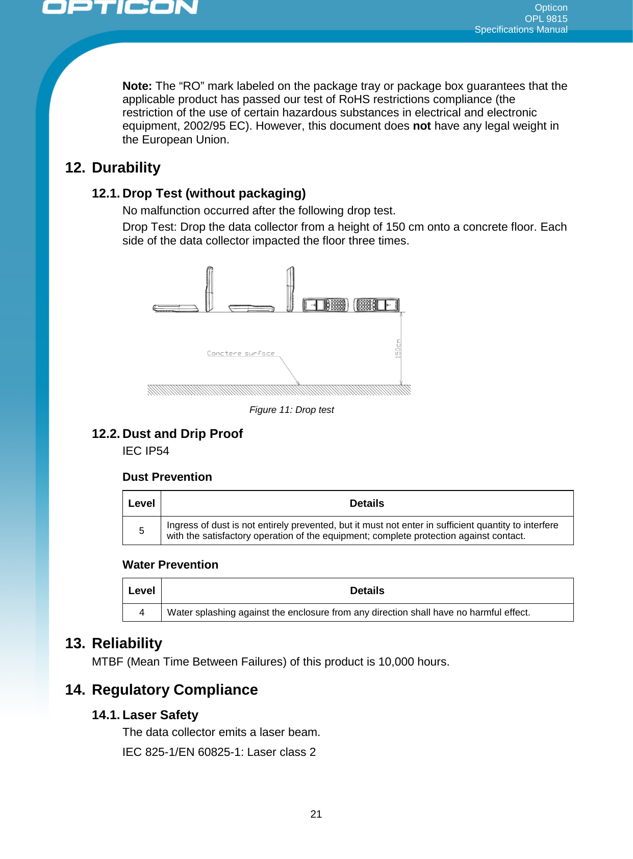 Opticon OPL 9815 Specifications Manual     Note: The “RO” mark labeled on the package tray or package box guarantees that the applicable product has passed our test of RoHS restrictions compliance (the restriction of the use of certain hazardous substances in electrical and electronic equipment, 2002/95 EC). However, this document does not have any legal weight in the European Union.  12. Durability 12.1. Drop Test (without packaging) No malfunction occurred after the following drop test. Drop Test: Drop the data collector from a height of 150 cm onto a concrete floor. Each side of the data collector impacted the floor three times.           12.2. Dust and Drip Proof IEC IP54 Dust Prevention Level Details 5  Ingress of dust is not entirely prevented, but it must not enter in sufficient quantity to interfere with the satisfactory operation of the equipment; complete protection against contact. Water Prevention Level Details 4  Water splashing against the enclosure from any direction shall have no harmful effect. 13. Reliability MTBF (Mean Time Between Failures) of this product is 10,000 hours.  14. Regulatory Compliance 14.1. Laser Safety The data collector emits a laser beam.  IEC 825-1/EN 60825-1: Laser class 2  Figure 11: Drop test  21 