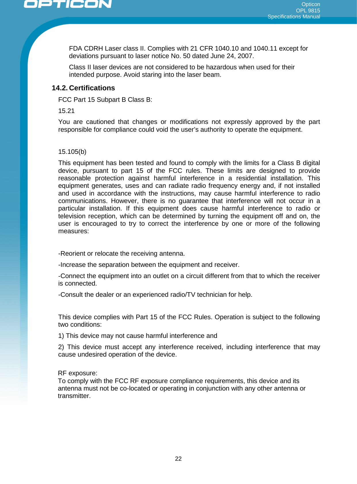 Opticon OPL 9815 Specifications Manual     FDA CDRH Laser class II. Complies with 21 CFR 1040.10 and 1040.11 except for deviations pursuant to laser notice No. 50 dated June 24, 2007. Class II laser devices are not considered to be hazardous when used for their intended purpose. Avoid staring into the laser beam. 14.2. Certifications FCC Part 15 Subpart B Class B:  15.21 You are cautioned that changes or modifications not expressly approved by the part responsible for compliance could void the user’s authority to operate the equipment.  15.105(b) This equipment has been tested and found to comply with the limits for a Class B digital device, pursuant to part 15 of the FCC rules. These limits are designed to provide reasonable protection against harmful interference in a residential installation. This equipment generates, uses and can radiate radio frequency energy and, if not installed and used in accordance with the instructions, may cause harmful interference to radio communications. However, there is no guarantee that interference will not occur in a particular installation. If this equipment does cause harmful interference to radio or television reception, which can be determined by turning the equipment off and on, the user is encouraged to try to correct the interference by one or more of the following measures:  -Reorient or relocate the receiving antenna. -Increase the separation between the equipment and receiver. -Connect the equipment into an outlet on a circuit different from that to which the receiver is connected. -Consult the dealer or an experienced radio/TV technician for help.  This device complies with Part 15 of the FCC Rules. Operation is subject to the following two conditions: 1) This device may not cause harmful interference and 2) This device must accept any interference received, including interference that may cause undesired operation of the device.  RF exposure: To comply with the FCC RF exposure compliance requirements, this device and its antenna must not be co-located or operating in conjunction with any other antenna or transmitter.   22 