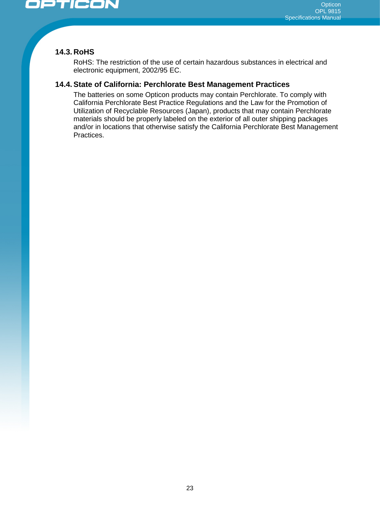 Opticon OPL 9815 Specifications Manual     14.3. RoHS RoHS: The restriction of the use of certain hazardous substances in electrical and electronic equipment, 2002/95 EC. 14.4. State of California: Perchlorate Best Management Practices The batteries on some Opticon products may contain Perchlorate. To comply with California Perchlorate Best Practice Regulations and the Law for the Promotion of Utilization of Recyclable Resources (Japan), products that may contain Perchlorate materials should be properly labeled on the exterior of all outer shipping packages and/or in locations that otherwise satisfy the California Perchlorate Best Management Practices.  23 