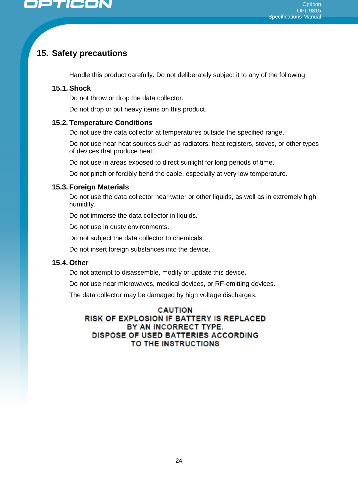 Opticon OPL 9815 Specifications Manual     15. Safety precautions  Handle this product carefully. Do not deliberately subject it to any of the following.  15.1. Shock Do not throw or drop the data collector.  Do not drop or put heavy items on this product. 15.2. Temperature Conditions Do not use the data collector at temperatures outside the specified range.  Do not use near heat sources such as radiators, heat registers, stoves, or other types of devices that produce heat. Do not use in areas exposed to direct sunlight for long periods of time. Do not pinch or forcibly bend the cable, especially at very low temperature. 15.3. Foreign Materials Do not use the data collector near water or other liquids, as well as in extremely high humidity. Do not immerse the data collector in liquids. Do not use in dusty environments. Do not subject the data collector to chemicals. Do not insert foreign substances into the device. 15.4. Other Do not attempt to disassemble, modify or update this device. Do not use near microwaves, medical devices, or RF-emitting devices. The data collector may be damaged by high voltage discharges.      24 