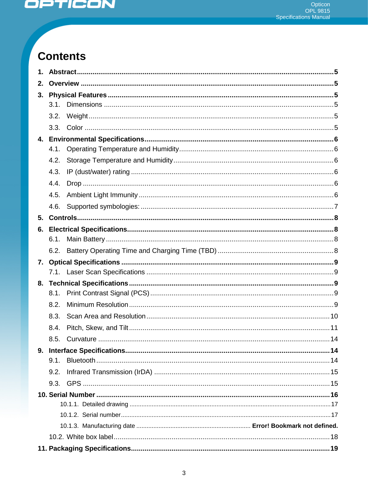 Opticon OPL 9815 Specifications Manual     Contents 1. Abstract ..................................................................................................................................... 5 2. Overview ................................................................................................................................... 5 3. Physical Features ..................................................................................................................... 5 3.1. Dimensions ....................................................................................................................... 5 3.2. Weight ............................................................................................................................... 5 3.3. Color ................................................................................................................................. 5 4. Environmental Specifications .................................................................................................. 6 4.1. Operating Temperature and Humidity ................................................................................ 6 4.2. Storage Temperature and Humidity ................................................................................... 6 4.3. IP (dust/water) rating ......................................................................................................... 6 4.4. Drop .................................................................................................................................. 6 4.5. Ambient Light Immunity ..................................................................................................... 6 4.6. Supported symbologies: .................................................................................................... 7 5. Controls ..................................................................................................................................... 8 6. Electrical Specifications ........................................................................................................... 8 6.1. Main Battery ...................................................................................................................... 8 6.2. Battery Operating Time and Charging Time (TBD) ............................................................ 8 7. Optical Specifications .............................................................................................................. 9 7.1. Laser Scan Specifications ................................................................................................. 9 8. Technical Specifications .......................................................................................................... 9 8.1. Print Contrast Signal (PCS) ............................................................................................... 9 8.2. Minimum Resolution .......................................................................................................... 9 8.3. Scan Area and Resolution ............................................................................................... 10 8.4. Pitch, Skew, and Tilt ........................................................................................................ 11 8.5. Curvature ........................................................................................................................ 14 9. Interface Specifications .......................................................................................................... 14 9.1. Bluetooth ......................................................................................................................... 14 9.2. Infrared Transmission (IrDA) ........................................................................................... 15 9.3. GPS ................................................................................................................................ 15 10. Serial Number ......................................................................................................................... 16 10.1.1. Detailed drawing ...................................................................................................................... 17 10.1.2. Serial number ........................................................................................................................... 17 10.1.3. Manufacturing date ................................................................... Error! Bookmark not defined. 10.2. White box label ................................................................................................................ 18 11. Packaging Specifications ....................................................................................................... 19  3 