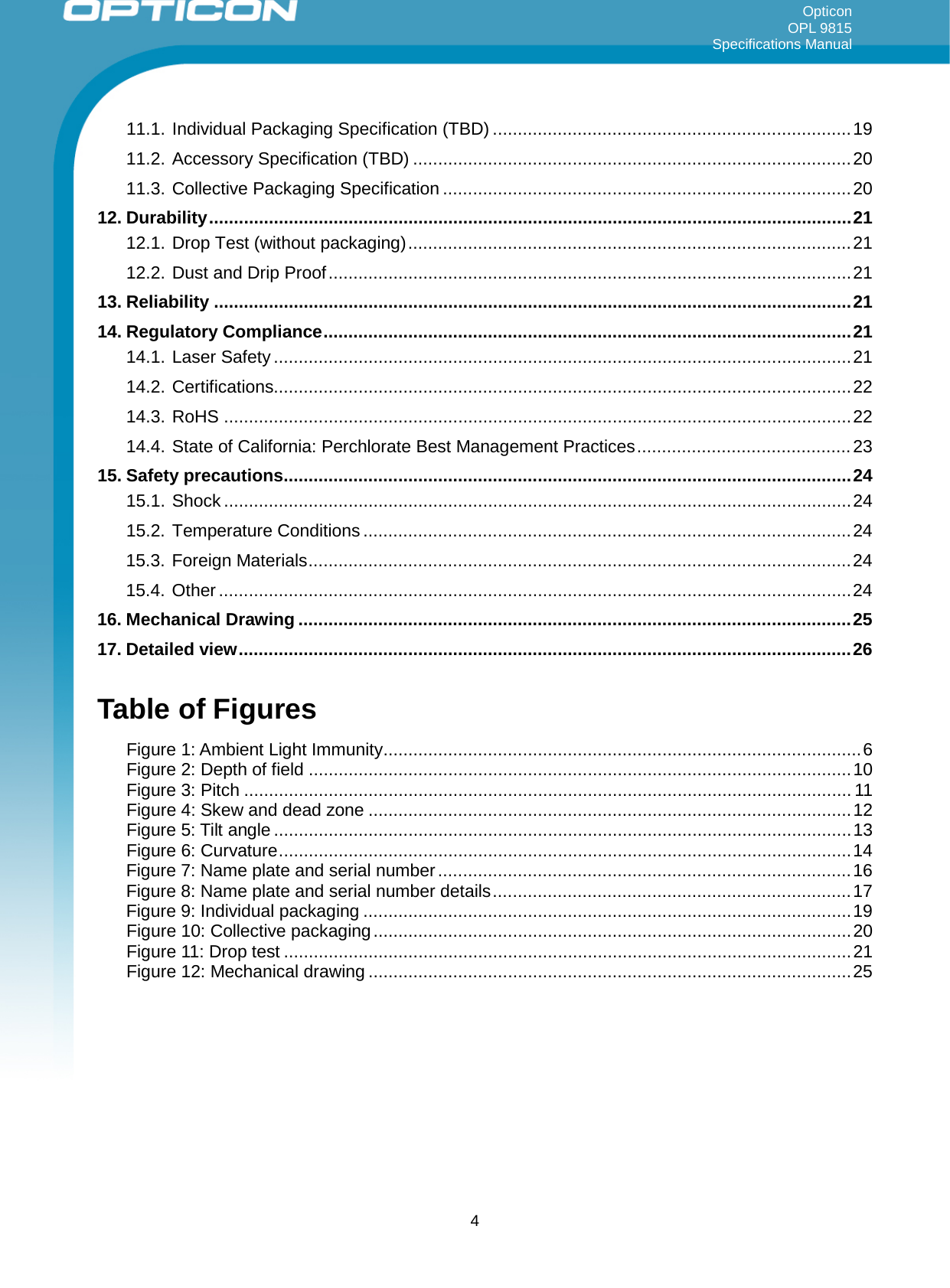 Opticon OPL 9815 Specifications Manual     11.1. Individual Packaging Specification (TBD) ........................................................................ 19 11.2. Accessory Specification (TBD) ........................................................................................ 20 11.3. Collective Packaging Specification .................................................................................. 20 12. Durability ................................................................................................................................. 21 12.1. Drop Test (without packaging) ......................................................................................... 21 12.2. Dust and Drip Proof ......................................................................................................... 21 13. Reliability ................................................................................................................................ 21 14. Regulatory Compliance .......................................................................................................... 21 14.1. Laser Safety .................................................................................................................... 21 14.2. Certifications.................................................................................................................... 22 14.3. RoHS .............................................................................................................................. 22 14.4. State of California: Perchlorate Best Management Practices ........................................... 23 15. Safety precautions .................................................................................................................. 24 15.1. Shock .............................................................................................................................. 24 15.2. Temperature Conditions .................................................................................................. 24 15.3. Foreign Materials ............................................................................................................. 24 15.4. Other ............................................................................................................................... 24 16. Mechanical Drawing ............................................................................................................... 25 17. Detailed view ........................................................................................................................... 26  Table of Figures Figure 1: Ambient Light Immunity ................................................................................................ 6 Figure 2: Depth of field ............................................................................................................. 10 Figure 3: Pitch .......................................................................................................................... 11 Figure 4: Skew and dead zone ................................................................................................. 12 Figure 5: Tilt angle .................................................................................................................... 13 Figure 6: Curvature ................................................................................................................... 14 Figure 7: Name plate and serial number ................................................................................... 16 Figure 8: Name plate and serial number details ........................................................................ 17 Figure 9: Individual packaging .................................................................................................. 19 Figure 10: Collective packaging ................................................................................................ 20 Figure 11: Drop test .................................................................................................................. 21 Figure 12: Mechanical drawing ................................................................................................. 25  4 