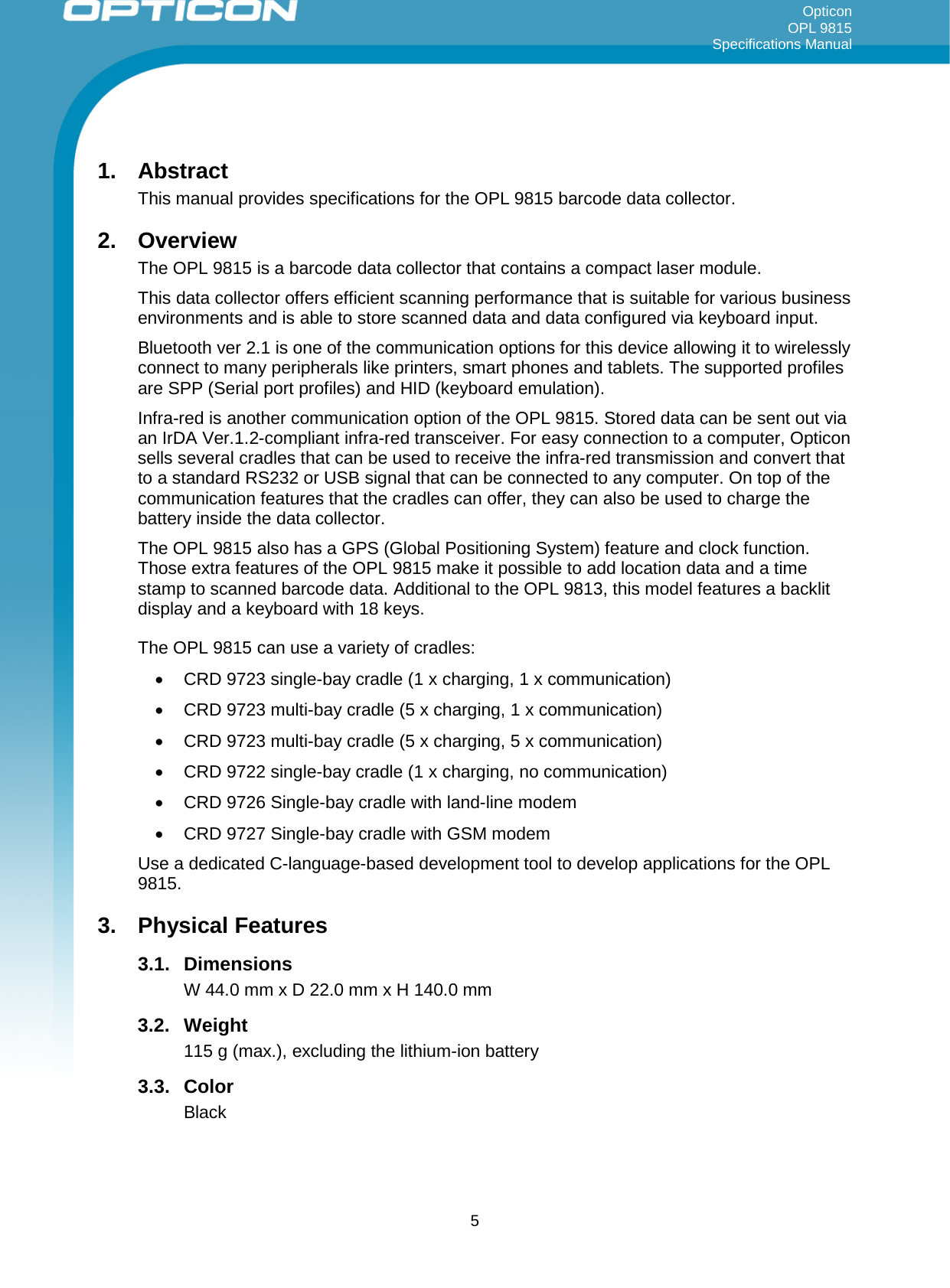 Opticon OPL 9815 Specifications Manual     1. Abstract This manual provides specifications for the OPL 9815 barcode data collector. 2. Overview The OPL 9815 is a barcode data collector that contains a compact laser module. This data collector offers efficient scanning performance that is suitable for various business environments and is able to store scanned data and data configured via keyboard input.  Bluetooth ver 2.1 is one of the communication options for this device allowing it to wirelessly connect to many peripherals like printers, smart phones and tablets. The supported profiles are SPP (Serial port profiles) and HID (keyboard emulation). Infra-red is another communication option of the OPL 9815. Stored data can be sent out via an IrDA Ver.1.2-compliant infra-red transceiver. For easy connection to a computer, Opticon sells several cradles that can be used to receive the infra-red transmission and convert that to a standard RS232 or USB signal that can be connected to any computer. On top of the communication features that the cradles can offer, they can also be used to charge the battery inside the data collector. The OPL 9815 also has a GPS (Global Positioning System) feature and clock function. Those extra features of the OPL 9815 make it possible to add location data and a time stamp to scanned barcode data. Additional to the OPL 9813, this model features a backlit display and a keyboard with 18 keys. The OPL 9815 can use a variety of cradles: • CRD 9723 single-bay cradle (1 x charging, 1 x communication) • CRD 9723 multi-bay cradle (5 x charging, 1 x communication) • CRD 9723 multi-bay cradle (5 x charging, 5 x communication) • CRD 9722 single-bay cradle (1 x charging, no communication) • CRD 9726 Single-bay cradle with land-line modem • CRD 9727 Single-bay cradle with GSM modem Use a dedicated C-language-based development tool to develop applications for the OPL 9815. 3. Physical Features 3.1. Dimensions W 44.0 mm x D 22.0 mm x H 140.0 mm 3.2. Weight 115 g (max.), excluding the lithium-ion battery 3.3. Color Black  5 