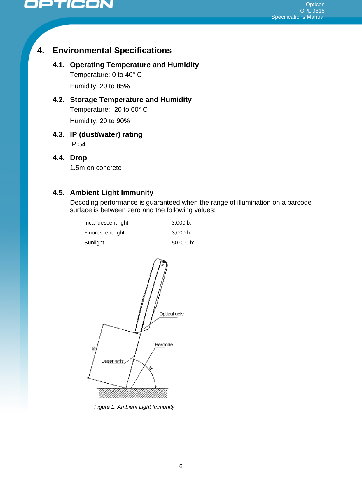 Opticon OPL 9815 Specifications Manual     4. Environmental Specifications 4.1. Operating Temperature and Humidity Temperature: 0 to 40° C Humidity: 20 to 85% 4.2. Storage Temperature and Humidity Temperature: -20 to 60° C Humidity: 20 to 90% 4.3. IP (dust/water) rating IP 54 4.4. Drop 1.5m on concrete  4.5. Ambient Light Immunity Decoding performance is guaranteed when the range of illumination on a barcode surface is between zero and the following values: Incandescent light  3,000 lx Fluorescent light  3,000 lx Sunlight 50,000 lx   Figure 1: Ambient Light Immunity  6 