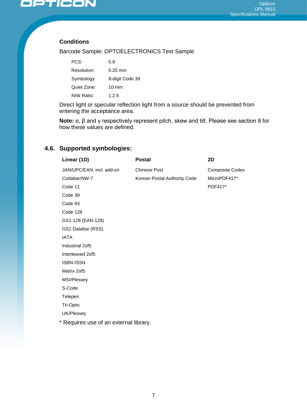 Opticon OPL 9815 Specifications Manual     Conditions Barcode Sample: OPTOELECTRONICS Test Sample PCS:  0.9 Resolution: 0.25 mm Symbology:  8-digit Code 39 Quiet Zone: 10 mm N/W Ratio: 1:2.5 Direct light or specular reflection light from a source should be prevented from entering the acceptance area. Note: α, β and γ respectively represent pitch, skew and tilt. Please see section 8 for how these values are defined.  4.6. Supported symbologies:  Linear (1D) Postal 2D JAN/UPC/EAN, incl. add-on Chinese Post  Composite Codes Codabar/NW-7  Korean Postal Authority Code MicroPDF417* Code 11    PDF417* Code 39     Code 93     Code 128     GS1-128 (EAN-128)     GS1 Databar (RSS)      IATA     Industrial 2of5     Interleaved 2of5     ISBN-ISSN     Matrix 2of5     MSI/Plessey     S-Code     Telepen     Tri-Optic     UK/Plessey     * Requires use of an external library.   7 