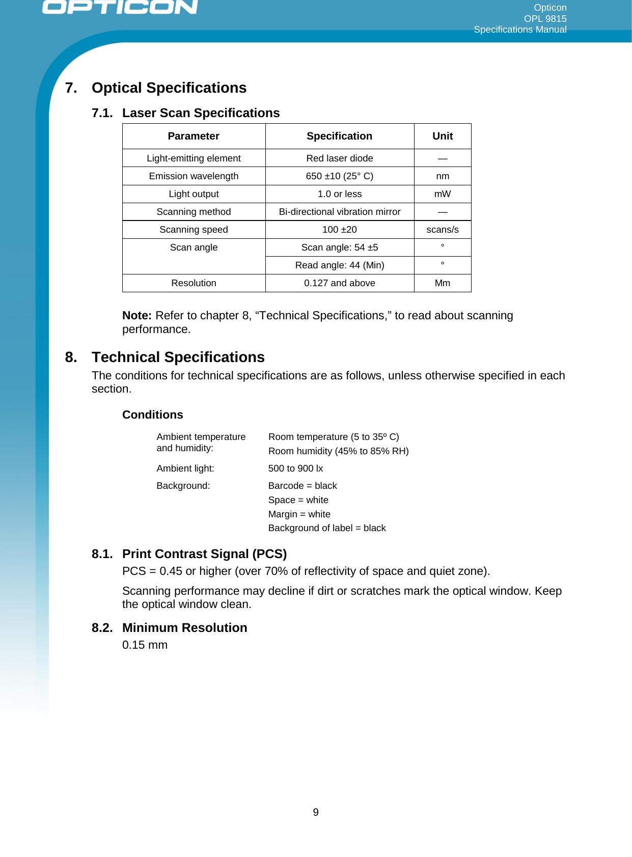 Opticon OPL 9815 Specifications Manual     7. Optical Specifications 7.1. Laser Scan Specifications  Parameter Specification Unit Light-emitting element Red laser diode  — Emission wavelength 650 ±10 (25° C) nm Light output 1.0 or less mW Scanning method  Bi-directional vibration mirror   — Scanning speed 100 ±20 scans/s Scan angle Scan angle: 54 ±5  ° Read angle: 44 (Min)  ° Resolution 0.127 and above Mm  Note: Refer to chapter 8, “Technical Specifications,” to read about scanning performance. 8. Technical Specifications The conditions for technical specifications are as follows, unless otherwise specified in each section. Conditions Ambient temperature and humidity:  Room temperature (5 to 35º C) Room humidity (45% to 85% RH) Ambient light:  500 to 900 lx Background:  Barcode = black Space = white Margin = white Background of label = black 8.1. Print Contrast Signal (PCS) PCS = 0.45 or higher (over 70% of reflectivity of space and quiet zone). Scanning performance may decline if dirt or scratches mark the optical window. Keep the optical window clean. 8.2. Minimum Resolution 0.15 mm  9 