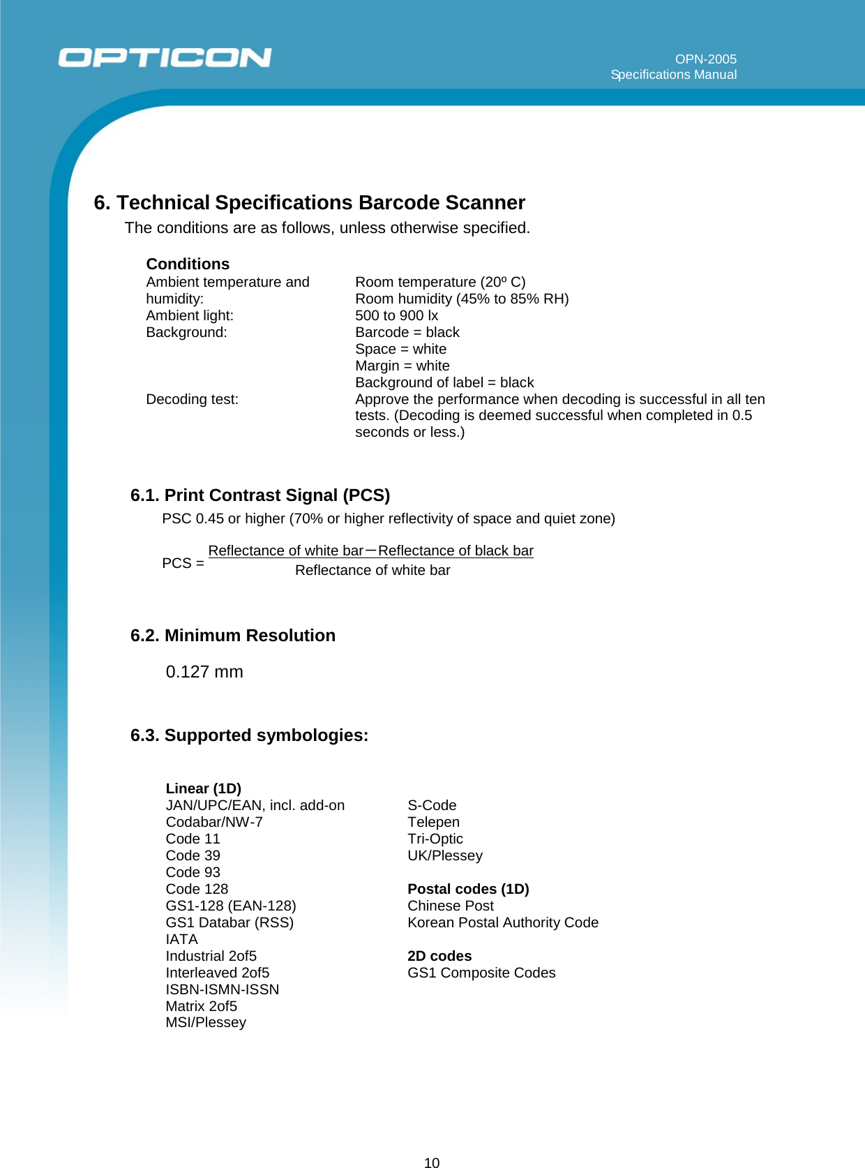 10                 OPN-2005                                                                                                                                                                   Specifications Manual         6. Technical Specifications Barcode Scanner      The conditions are as follows, unless otherwise specified.  Conditions Ambient temperature and    Room temperature (20º C) humidity:   Room humidity (45% to 85% RH) Ambient light:    500 to 900 lx Background:    Barcode = black Space = white Margin = white Background of label = black Decoding test:  Approve the performance when decoding is successful in all ten tests. (Decoding is deemed successful when completed in 0.5 seconds or less.)   6.1. Print Contrast Signal (PCS) PSC 0.45 or higher (70% or higher reflectivity of space and quiet zone)   PCS = Reflectance of white bar－Reflectance of black bar Reflectance of white bar   6.2. Minimum Resolution  0.127 mm   6.3. Supported symbologies:   Linear (1D) JAN/UPC/EAN, incl. add-on    S-Code Codabar/NW-7    Telepen Code 11     Tri-Optic Code 39     UK/Plessey Code 93 Code 128     Postal codes (1D) GS1-128 (EAN-128)    Chinese Post GS1 Databar (RSS)    Korean Postal Authority Code IATA Industrial 2of5    2D codes Interleaved 2of5    GS1 Composite Codes ISBN-ISMN-ISSN        Matrix 2of5      MSI/Plessey