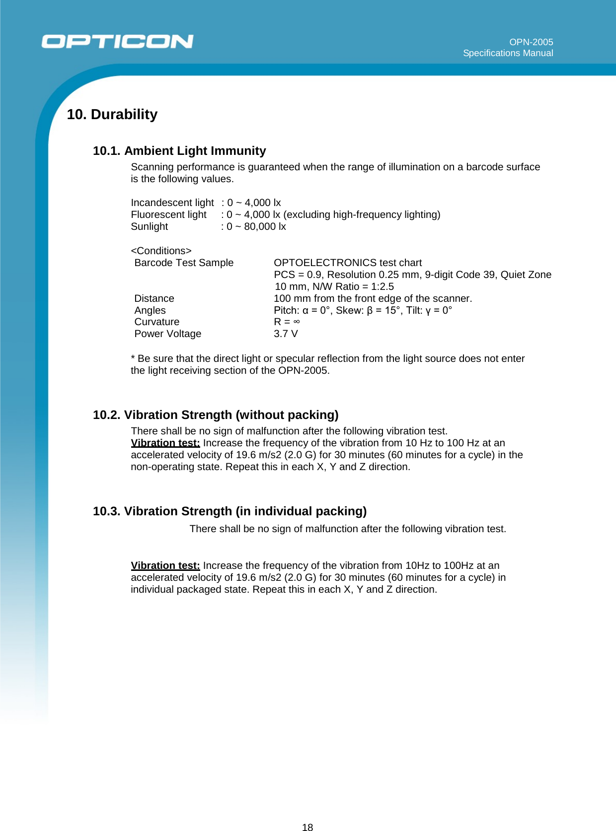 18 OPN-2005 Specifications Manual     10. Durability  10.1. Ambient Light Immunity Scanning performance is guaranteed when the range of illumination on a barcode surface is the following values.  Incandescent light  : 0 ~ 4,000 lx Fluorescent light : 0 ~ 4,000 lx (excluding high-frequency lighting) Sunlight : 0 ~ 80,000 lx  &lt;Conditions&gt; Barcode Test Sample OPTOELECTRONICS test chart PCS = 0.9, Resolution 0.25 mm, 9-digit Code 39, Quiet Zone 10 mm, N/W Ratio = 1:2.5 Distance 100 mm from the front edge of the scanner. Angles  Pitch: α = 0°, Skew: β = 15°, Tilt: γ = 0° Curvature R = ∞ Power Voltage  3.7 V  * Be sure that the direct light or specular reflection from the light source does not enter the light receiving section of the OPN-2005.   10.2. Vibration Strength (without packing) There shall be no sign of malfunction after the following vibration test. Vibration test: Increase the frequency of the vibration from 10 Hz to 100 Hz at an accelerated velocity of 19.6 m/s2 (2.0 G) for 30 minutes (60 minutes for a cycle) in the non-operating state. Repeat this in each X, Y and Z direction.   10.3. Vibration Strength (in individual packing) There shall be no sign of malfunction after the following vibration test. OPN-2005 Specifications Manual  Vibration test: Increase the frequency of the vibration from 10Hz to 100Hz at an accelerated velocity of 19.6 m/s2 (2.0 G) for 30 minutes (60 minutes for a cycle) in individual packaged state. Repeat this in each X, Y and Z direction. 