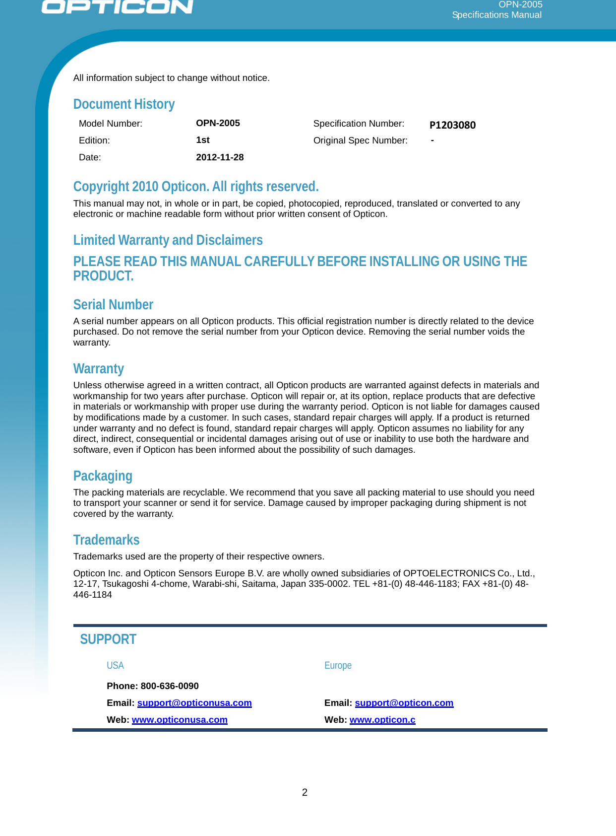 2     OPN-2005                                                                                                                                                           Specifications Manual            All information subject to change without notice.  Document History  Model Number:  OPN-2005 Specification Number:     P1203080 Edition: 1st Original Spec Number:  - Date: 2012-11-28     Copyright 2010 Opticon. All rights reserved. This manual may not, in whole or in part, be copied, photocopied, reproduced, translated or converted to any electronic or machine readable form without prior written consent of Opticon.  Limited Warranty and Disclaimers  PLEASE READ THIS MANUAL CAREFULLY BEFORE INSTALLING OR USING THE PRODUCT.  Serial Number A serial number appears on all Opticon products. This official registration number is directly related to the device purchased. Do not remove the serial number from your Opticon device. Removing the serial number voids the warranty.  Warranty Unless otherwise agreed in a written contract, all Opticon products are warranted against defects in materials and workmanship for two years after purchase. Opticon will repair or, at its option, replace products that are defective in materials or workmanship with proper use during the warranty period. Opticon is not liable for damages caused by modifications made by a customer. In such cases, standard repair charges will apply. If a product is returned under warranty and no defect is found, standard repair charges will apply. Opticon assumes no liability for any direct, indirect, consequential or incidental damages arising out of use or inability to use both the hardware and software, even if Opticon has been informed about the possibility of such damages.  Packaging The packing materials are recyclable. We recommend that you save all packing material to use should you need to transport your scanner or send it for service. Damage caused by improper packaging during shipment is not covered by the warranty.  Trademarks Trademarks used are the property of their respective owners.  Opticon Inc. and Opticon Sensors Europe B.V. are wholly owned subsidiaries of OPTOELECTRONICS Co., Ltd., 12-17, Tsukagoshi 4-chome, Warabi-shi, Saitama, Japan 335-0002. TEL +81-(0) 48-446-1183; FAX +81-(0) 48- 446-1184    SUPPORT  USA  Europe  Phone: 800-636-0090  Email: support@opticonusa.com  Email: support@opticon.com  Web: www.opticonusa.com Web: www.opticon.c