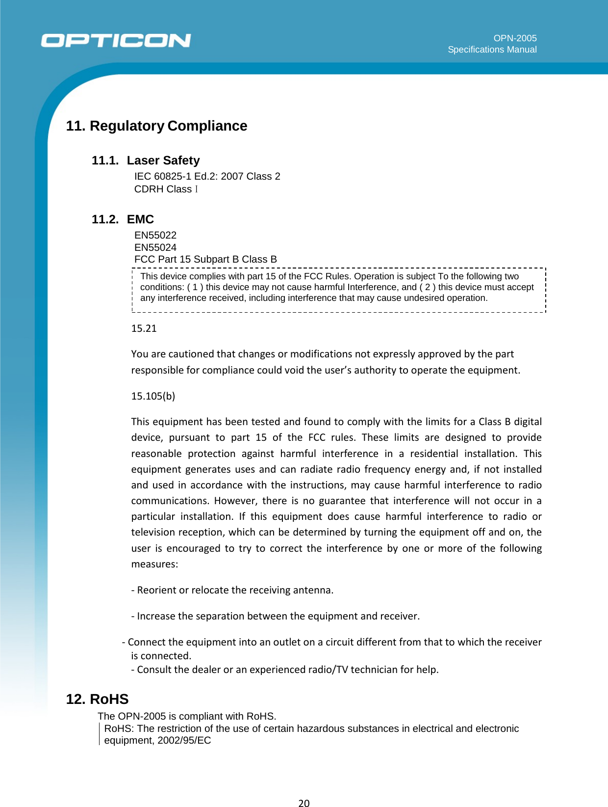   OPN-2005 Specifications Manual  20      11. Regulatory Compliance  11.1.  Laser Safety IEC 60825-1 Ed.2: 2007 Class 2 CDRH Class I  11.2.  EMC EN55022 EN55024 FCC Part 15 Subpart B Class B  This device complies with part 15 of the FCC Rules. Operation is subject To the following two conditions: ( 1 ) this device may not cause harmful Interference, and ( 2 ) this device must accept any interference received, including interference that may cause undesired operation.   15.21 You are cautioned that changes or modifications not expressly approved by the part responsible for compliance could void the user’s authority to operate the equipment. 15.105(b) This equipment has been tested and found to comply with the limits for a Class B digital device, pursuant to part 15 of the FCC rules. These limits are designed to provide reasonable protection against harmful interference in a residential installation. This equipment generates uses and can radiate radio frequency energy and, if not installed and used in accordance with the instructions, may cause harmful interference to radio communications. However, there is no guarantee that interference will not occur in a particular installation. If this equipment does cause harmful interference to radio or television reception, which can be determined by turning the equipment off and on, the user is encouraged to try to correct the interference by one or more of the following measures: - Reorient or relocate the receiving antenna. - Increase the separation between the equipment and receiver. - Connect the equipment into an outlet on a circuit different from that to which the receiver is connected. - Consult the dealer or an experienced radio/TV technician for help. 12. RoHS The OPN-2005 is compliant with RoHS. RoHS: The restriction of the use of certain hazardous substances in electrical and electronic equipment, 2002/95/EC 