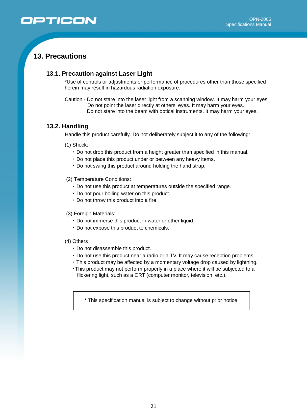   OPN-2005 Specifications Manual  21        13. Precautions  13.1. Precaution against Laser Light *Use of controls or adjustments or performance of procedures other than those specified herein may result in hazardous radiation exposure.  Caution - Do not stare into the laser light from a scanning window. It may harm your eyes. Do not point the laser directly at others’ eyes. It may harm your eyes. Do not stare into the beam with optical instruments. It may harm your eyes.  13.2. Handling Handle this product carefully. Do not deliberately subject it to any of the following:  (1) Shock: ・ Do not drop this product from a height greater than specified in this manual. ・ Do not place this product under or between any heavy items. ・ Do not swing this product around holding the hand strap.  (2) Temperature Conditions: ・ Do not use this product at temperatures outside the specified range. ・ Do not pour boiling water on this product. ・ Do not throw this product into a fire.  (3) Foreign Materials: ・ Do not immerse this product in water or other liquid. ・ Do not expose this product to chemicals.  (4) Others ・ Do not disassemble this product. ・ Do not use this product near a radio or a TV. It may cause reception problems. ・ This product may be affected by a momentary voltage drop caused by lightning. ・This product may not perform properly in a place where it will be subjected to a flickering light, such as a CRT (computer monitor, television, etc.).     * This specification manual is subject to change without prior notice. 