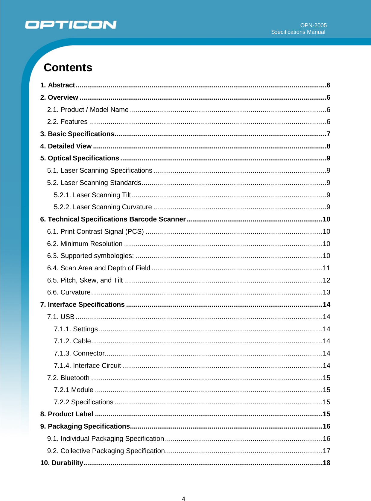 4         OPN-2005                                                                                                                                                                     Specifications Manual       Contents   1. Abstract ................................................................................................................................. 6 2. Overview ............................................................................................................................... 6 2.1. Product / Model Name ..................................................................................................... 6 2.2. Features .......................................................................................................................... 6 3. Basic Specifications ............................................................................................................. 7 4. Detailed View ........................................................................................................................ 8 5. Optical Specifications .......................................................................................................... 9 5.1. Laser Scanning Specifications ......................................................................................... 9 5.2. Laser Scanning Standards ............................................................................................... 9 5.2.1. Laser Scanning Tilt .................................................................................................... 9 5.2.2. Laser Scanning Curvature ......................................................................................... 9 6. Technical Specifications Barcode Scanner ...................................................................... 10 6.1. Print Contrast Signal (PCS) ........................................................................................... 10 6.2. Minimum Resolution ...................................................................................................... 10 6.3. Supported symbologies: ................................................................................................ 10 6.4. Scan Area and Depth of Field ........................................................................................ 11 6.5. Pitch, Skew, and Tilt ...................................................................................................... 12 6.6. Curvature ....................................................................................................................... 13 7. Interface Specifications ..................................................................................................... 14 7.1. USB ............................................................................................................................... 14 7.1.1. Settings ................................................................................................................... 14 7.1.2. Cable ....................................................................................................................... 14 7.1.3. Connector ................................................................................................................ 14 7.1.4. Interface Circuit ....................................................................................................... 14 7.2. Bluetooth ....................................................................................................................... 15 7.2.1 Module ..................................................................................................................... 15 7.2.2 Specifications ........................................................................................................... 15 8. Product Label ..................................................................................................................... 15 9. Packaging Specifications................................................................................................... 16 9.1. Individual Packaging Specification ................................................................................. 16 9.2. Collective Packaging Specification ................................................................................. 17 10. Durability ........................................................................................................................... 18   