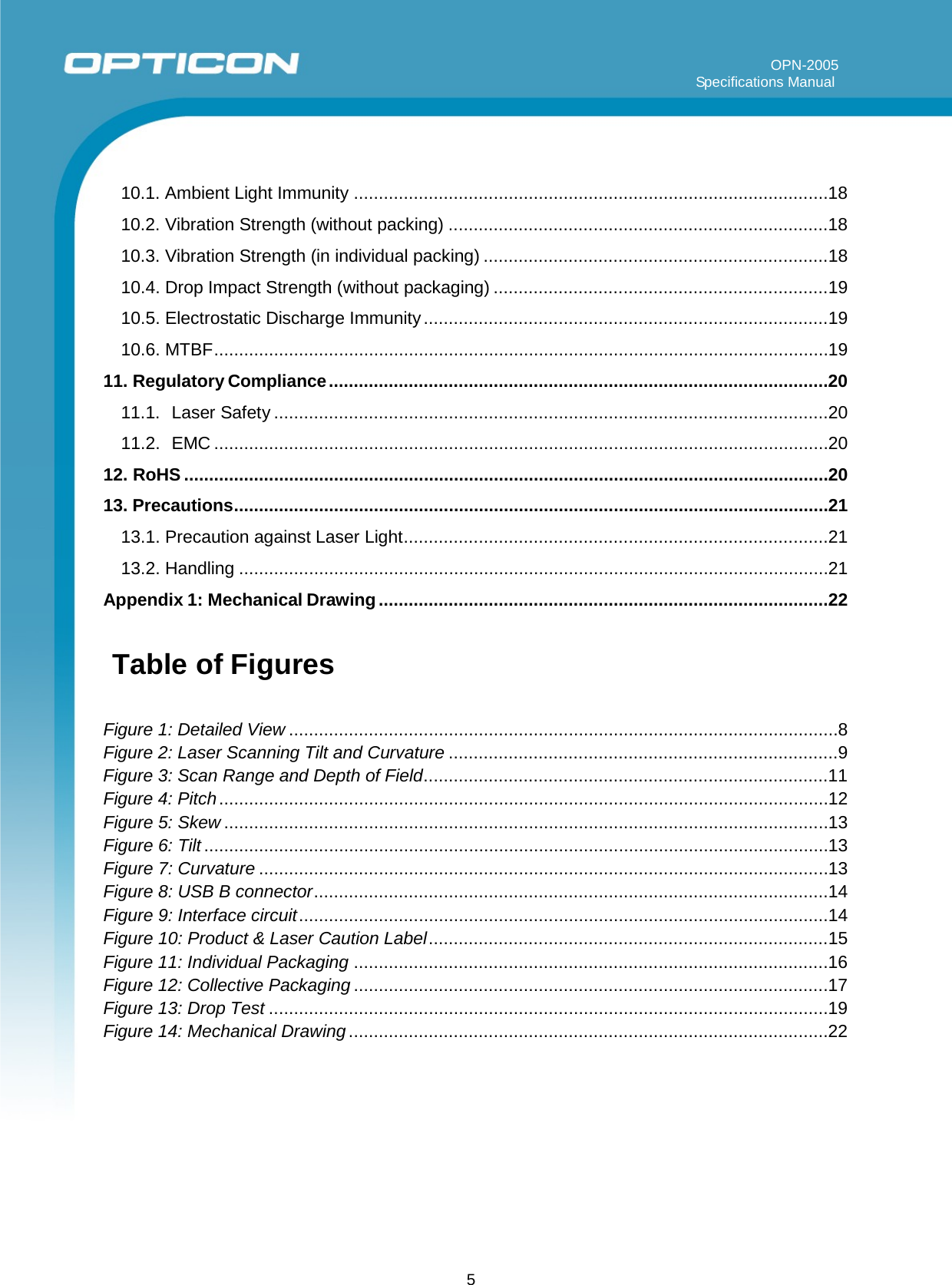 5         OPN-2005                                                                                                                                                                     Specifications Manual      10.1. Ambient Light Immunity ............................................................................................... 18 10.2. Vibration Strength (without packing) ............................................................................ 18 10.3. Vibration Strength (in individual packing) ..................................................................... 18 10.4. Drop Impact Strength (without packaging) ................................................................... 19 10.5. Electrostatic Discharge Immunity ................................................................................. 19 10.6. MTBF ........................................................................................................................... 19 11. Regulatory Compliance .................................................................................................... 20 11.1.  Laser Safety ............................................................................................................... 20 11.2.  EMC ........................................................................................................................... 20 12. RoHS ................................................................................................................................. 20 13. Precautions ....................................................................................................................... 21 13.1. Precaution against Laser Light ..................................................................................... 21 13.2. Handling ...................................................................................................................... 21 Appendix 1: Mechanical Drawing .......................................................................................... 22  Table of Figures   Figure 1: Detailed View .............................................................................................................. 8 Figure 2: Laser Scanning Tilt and Curvature .............................................................................. 9 Figure 3: Scan Range and Depth of Field ................................................................................. 11 Figure 4: Pitch .......................................................................................................................... 12 Figure 5: Skew ......................................................................................................................... 13 Figure 6: Tilt ............................................................................................................................. 13 Figure 7: Curvature .................................................................................................................. 13 Figure 8: USB B connector ....................................................................................................... 14 Figure 9: Interface circuit .......................................................................................................... 14 Figure 10: Product &amp; Laser Caution Label ................................................................................ 15 Figure 11: Individual Packaging ............................................................................................... 16 Figure 12: Collective Packaging ............................................................................................... 17 Figure 13: Drop Test ................................................................................................................ 19 Figure 14: Mechanical Drawing ................................................................................................ 22    