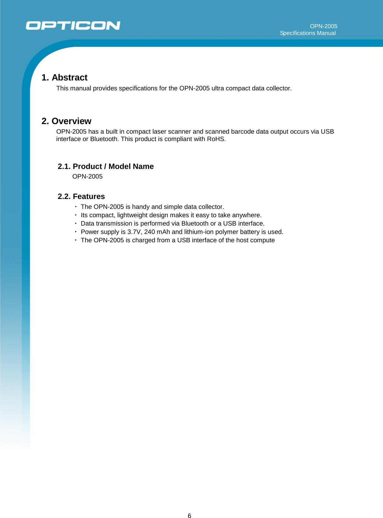 6         OPN-2005                                                                                                                                                                     Specifications Manual     1. Abstract This manual provides specifications for the OPN-2005 ultra compact data collector.   2. Overview OPN-2005 has a built in compact laser scanner and scanned barcode data output occurs via USB interface or Bluetooth. This product is compliant with RoHS.   2.1. Product / Model Name OPN-2005  2.2. Features ・ The OPN-2005 is handy and simple data collector. ・ Its compact, lightweight design makes it easy to take anywhere. ・ Data transmission is performed via Bluetooth or a USB interface. ・ Power supply is 3.7V, 240 mAh and lithium-ion polymer battery is used. ・ The OPN-2005 is charged from a USB interface of the host compute