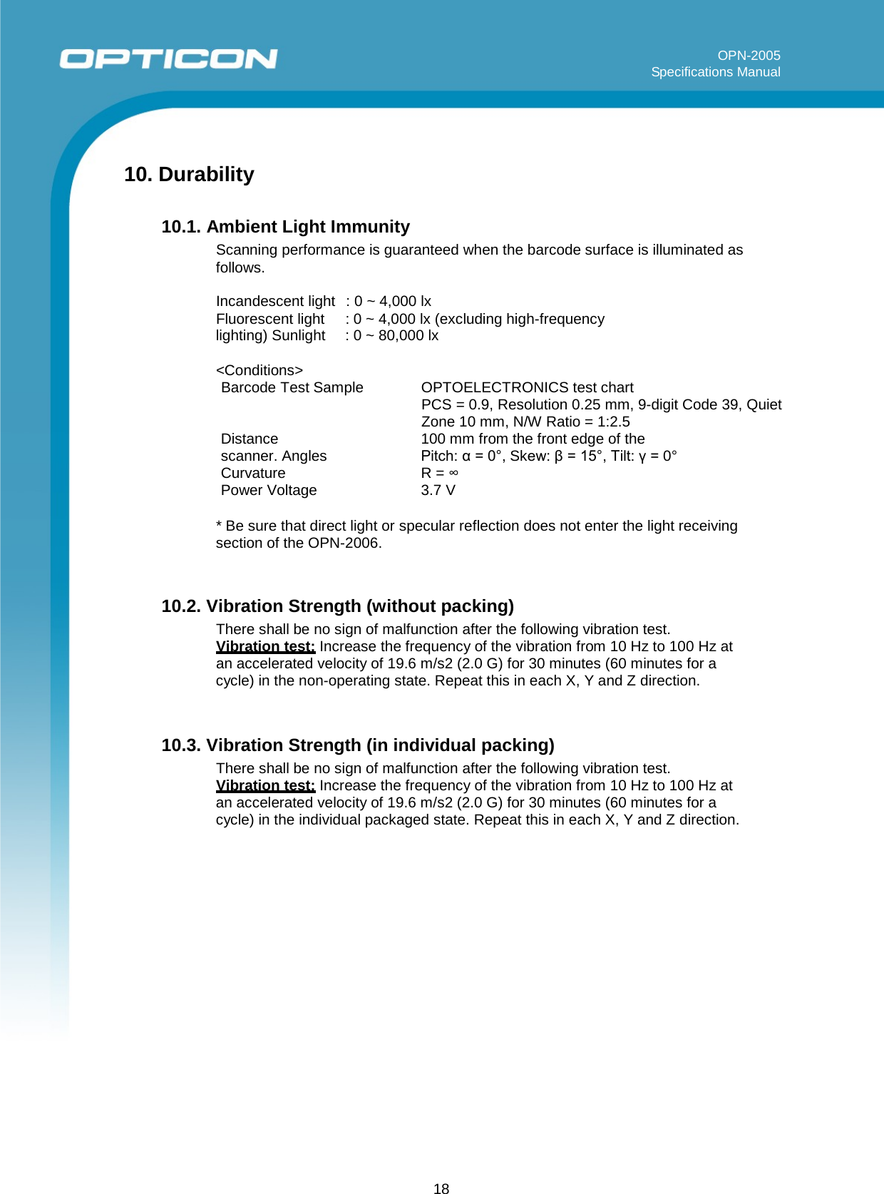 18   OPN-2005 Specifications Manual      10. Durability  10.1. Ambient Light Immunity Scanning performance is guaranteed when the barcode surface is illuminated as follows.  Incandescent light  : 0 ~ 4,000 lx Fluorescent light : 0 ~ 4,000 lx (excluding high-frequency lighting) Sunlight : 0 ~ 80,000 lx  &lt;Conditions&gt; Barcode Test Sample OPTOELECTRONICS test chart PCS = 0.9, Resolution 0.25 mm, 9-digit Code 39, Quiet Zone 10 mm, N/W Ratio = 1:2.5 Distance 100 mm from the front edge of the scanner. Angles  Pitch: α = 0°, Skew: β = 15°, Tilt: γ = 0° Curvature R = ∞ Power Voltage  3.7 V  * Be sure that direct light or specular reflection does not enter the light receiving section of the OPN-2006.   10.2. Vibration Strength (without packing) There shall be no sign of malfunction after the following vibration test. Vibration test: Increase the frequency of the vibration from 10 Hz to 100 Hz at an accelerated velocity of 19.6 m/s2 (2.0 G) for 30 minutes (60 minutes for a cycle) in the non-operating state. Repeat this in each X, Y and Z direction.   10.3. Vibration Strength (in individual packing) There shall be no sign of malfunction after the following vibration test. Vibration test: Increase the frequency of the vibration from 10 Hz to 100 Hz at an accelerated velocity of 19.6 m/s2 (2.0 G) for 30 minutes (60 minutes for a cycle) in the individual packaged state. Repeat this in each X, Y and Z direction.        