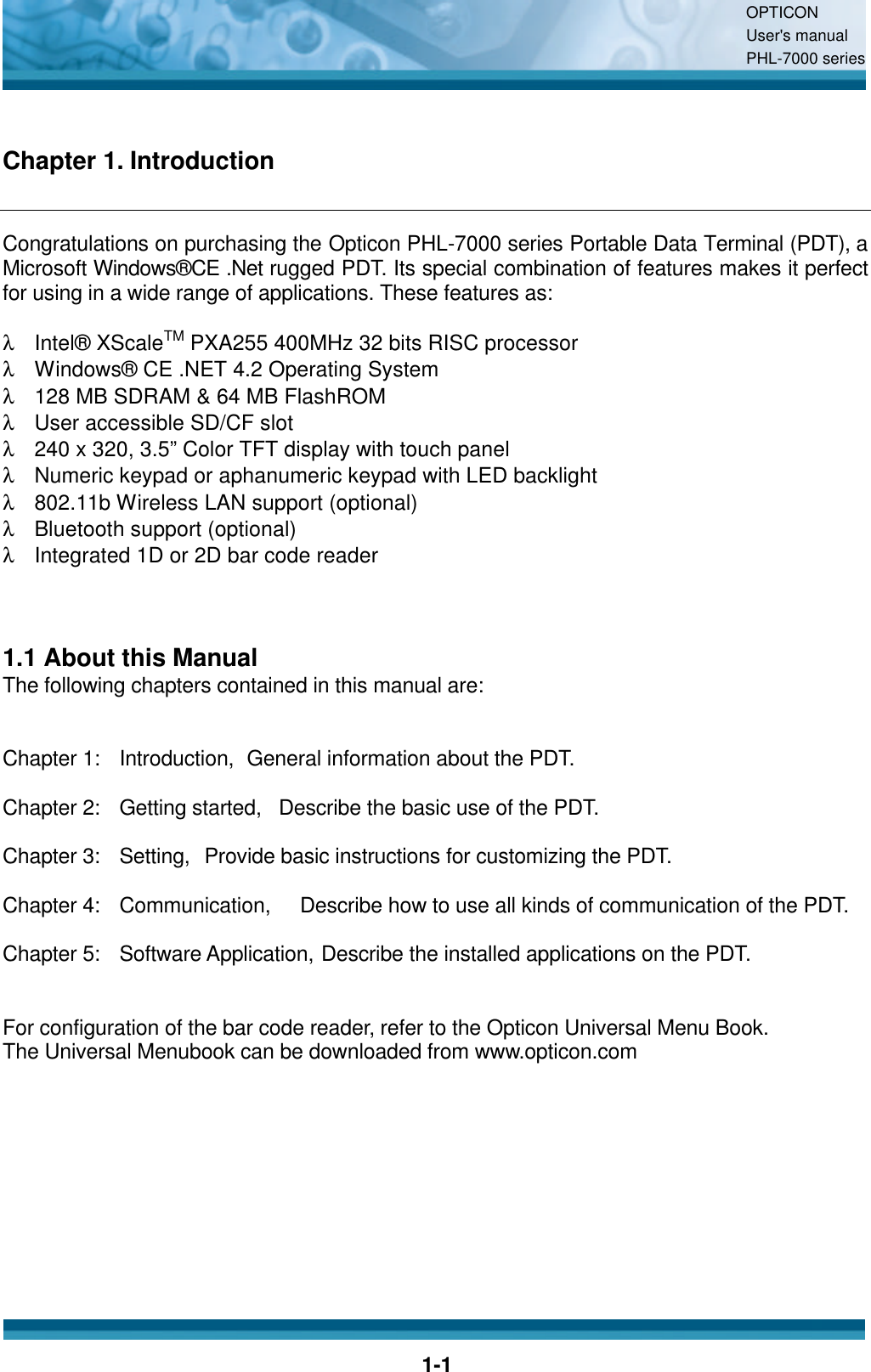 OPTICON User&apos;s manual PHL-7000 series    1-1 Chapter 1. Introduction Congratulations on purchasing the Opticon PHL-7000 series Portable Data Terminal (PDT), a Microsoft Windows®CE .Net rugged PDT. Its special combination of features makes it perfect for using in a wide range of applications. These features as:    λ Intel® XScaleTM PXA255 400MHz 32 bits RISC processor λ Windows® CE .NET 4.2 Operating System λ 128 MB SDRAM &amp; 64 MB FlashROM λ User accessible SD/CF slot λ 240 x 320, 3.5” Color TFT display with touch panel λ Numeric keypad or aphanumeric keypad with LED backlight λ 802.11b Wireless LAN support (optional) λ Bluetooth support (optional) λ Integrated 1D or 2D bar code reader    1.1 About this Manual The following chapters contained in this manual are:   Chapter 1:   Introduction,   General information about the PDT.  Chapter 2:   Getting started,   Describe the basic use of the PDT.  Chapter 3:   Setting,   Provide basic instructions for customizing the PDT.  Chapter 4:   Communication,      Describe how to use all kinds of communication of the PDT.  Chapter 5:   Software Application, Describe the installed applications on the PDT.   For configuration of the bar code reader, refer to the Opticon Universal Menu Book. The Universal Menubook can be downloaded from www.opticon.com 