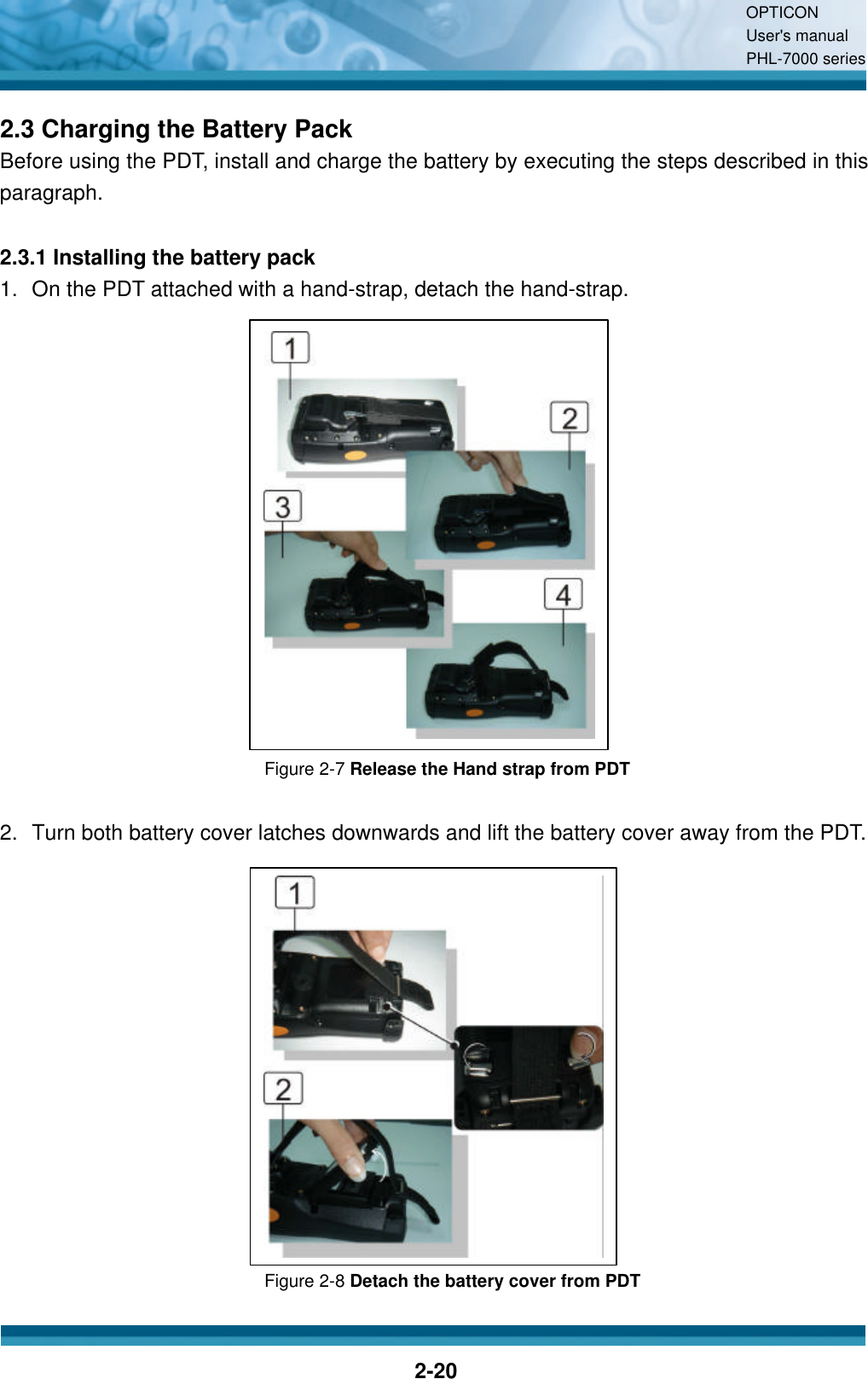 OPTICON User&apos;s manual PHL-7000 series    2-20 2.3 Charging the Battery Pack Before using the PDT, install and charge the battery by executing the steps described in this paragraph.  2.3.1 Installing the battery pack 1. On the PDT attached with a hand-strap, detach the hand-strap.               Figure 2-7 Release the Hand strap from PDT  2. Turn both battery cover latches downwards and lift the battery cover away from the PDT.              Figure 2-8 Detach the battery cover from PDT  