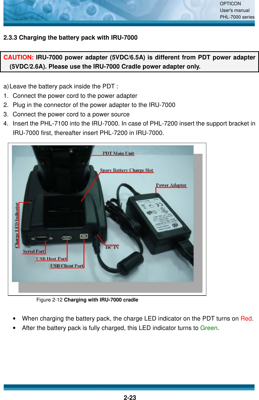 OPTICON User&apos;s manual PHL-7000 series    2-23 2.3.3 Charging the battery pack with IRU-7000  CAUTION: IRU-7000 power adapter (5VDC/6.5A) is different from PDT power adapter (5VDC/2.6A). Please use the IRU-7000 Cradle power adapter only.  a) Leave the battery pack inside the PDT : 1. Connect the power cord to the power adapter 2. Plug in the connector of the power adapter to the IRU-7000 3. Connect the power cord to a power source 4. Insert the PHL-7100 into the IRU-7000. In case of PHL-7200 insert the support bracket in IRU-7000 first, thereafter insert PHL-7200 in IRU-7000.                  Figure 2-12 Charging with IRU-7000 cradle  •  When charging the battery pack, the charge LED indicator on the PDT turns on Red.   •  After the battery pack is fully charged, this LED indicator turns to Green.  