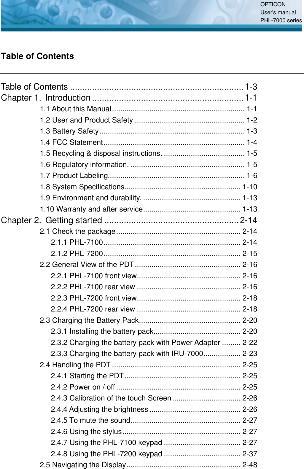 OPTICON User&apos;s manual PHL-7000 series   Table of Contents Table of Contents .......................................................................1-3 Chapter 1. Introduction ..............................................................1-1 1.1 About this Manual................................................................ 1-1 1.2 User and Product Safety ..................................................... 1-2 1.3 Battery Safety...................................................................... 1-3 1.4 FCC Statement.................................................................... 1-4 1.5 Recycling &amp; disposal instructions. ....................................... 1-5 1.6 Regulatory information. ....................................................... 1-5 1.7 Product Labeling.................................................................. 1-6 1.8 System Specifications........................................................ 1-10 1.9 Environment and durability. ............................................... 1-13 1.10 Warranty and after service............................................... 1-13 Chapter 2. Getting started .......................................................2-14 2.1 Check the package............................................................ 2-14 2.1.1 PHL-7100.................................................................. 2-14 2.1.2 PHL-7200.................................................................. 2-15 2.2 General View of the PDT................................................... 2-16 2.2.1 PHL-7100 front view.................................................. 2-16 2.2.2 PHL-7100 rear view .................................................. 2-16 2.2.3 PHL-7200 front view.................................................. 2-18 2.2.4 PHL-7200 rear view .................................................. 2-18 2.3 Charging the Battery Pack................................................. 2-20 2.3.1 Installing the battery pack.......................................... 2-20 2.3.2 Charging the battery pack with Power Adapter ......... 2-22 2.3.3 Charging the battery pack with IRU-7000.................. 2-23 2.4 Handling the PDT .............................................................. 2-25 2.4.1 Starting the PDT........................................................ 2-25 2.4.2 Power on / off............................................................ 2-25 2.4.3 Calibration of the touch Screen................................. 2-26 2.4.4 Adjusting the brightness............................................ 2-26 2.4.5 To mute the sound..................................................... 2-27 2.4.6 Using the stylus......................................................... 2-27 2.4.7 Using the PHL-7100 keypad ..................................... 2-27 2.4.8 Using the PHL-7200 keypad ..................................... 2-37 2.5 Navigating the Display....................................................... 2-48 